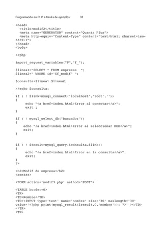 Programación en PHP a través de ejemplos 32
<head>
<title>modif2</title>
<meta name="GENERATOR" content="Quanta Plus">
<meta http-equiv="Content-Type" content="text/html; charset=iso-
8859-1">
</head>
<body>
<?php
import_request_variables("P","f_");
$linea1="SELECT * FROM empresas ";
$linea2=" WHERE id='$f_modif' ";
$consulta=$linea1.$linea2;
//echo $consulta;
if ( ! $link=mysql_connect('localhost','root',''))
{
echo "<a href=index.html>Error al conectar</a>";
exit ;
}
if ( ! mysql_select_db("buscador"))
{
echo "<a href=index.html>Error al seleccionar BDD</a>";
exit;
}
if ( ! $result=mysql_query($consulta,$link))
{
echo "<a href=index.html>Error en la consulta</a>";
exit;
}
?>
<h2>Modif de empresa</h2>
<center>
<FORM action='modif3.php' method='POST'>
<TABLE border=0>
<TR>
<TD>Nombre</TD>
<TD><INPUT type='text' name='nombre' size='30' maxlength='30'
value='<?php print(mysql_result($result,0,'nombre')); ?>' ></TD>
</TR>
<TR>
 
