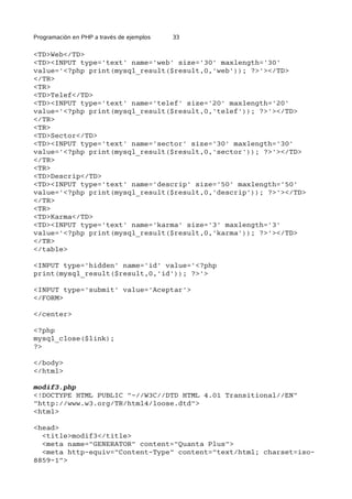 Programación en PHP a través de ejemplos 33
<TD>Web</TD>
<TD><INPUT type='text' name='web' size='30' maxlength='30'
value='<?php print(mysql_result($result,0,'web')); ?>'></TD>
</TR>
<TR>
<TD>Telef</TD>
<TD><INPUT type='text' name='telef' size='20' maxlength='20'
value='<?php print(mysql_result($result,0,'telef')); ?>'></TD>
</TR>
<TR>
<TD>Sector</TD>
<TD><INPUT type='text' name='sector' size='30' maxlength='30'
value='<?php print(mysql_result($result,0,'sector')); ?>'></TD>
</TR>
<TR>
<TD>Descrip</TD>
<TD><INPUT type='text' name='descrip' size='50' maxlength='50'
value='<?php print(mysql_result($result,0,'descrip')); ?>'></TD>
</TR>
<TR>
<TD>Karma</TD>
<TD><INPUT type='text' name='karma' size='3' maxlength='3'
value='<?php print(mysql_result($result,0,'karma')); ?>'></TD>
</TR>
</table>
<INPUT type='hidden' name='id' value='<?php
print(mysql_result($result,0,'id')); ?>'>
<INPUT type='submit' value='Aceptar'>
</FORM>
</center>
<?php
mysql_close($link);
?>
</body>
</html>
modif3.php
<!DOCTYPE HTML PUBLIC "-//W3C//DTD HTML 4.01 Transitional//EN"
"http://www.w3.org/TR/html4/loose.dtd">
<html>
<head>
<title>modif3</title>
<meta name="GENERATOR" content="Quanta Plus">
<meta http-equiv="Content-Type" content="text/html; charset=iso-
8859-1">
 