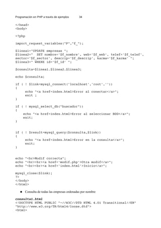 Programación en PHP a través de ejemplos 34
</head>
<body>
<?php
import_request_variables("P","f_");
$linea1="UPDATE empresas ";
$linea2=" SET nombre='$f_nombre', web='$f_web', telef='$f_telef',
sector='$f_sector', descrip='$f_descrip', karma='$f_karma' ";
$linea3=" WHERE id='$f_id' ";
$consulta=$linea1.$linea2.$linea3;
echo $consulta;
if ( ! $link=mysql_connect('localhost','root',''))
{
echo "<a href=index.html>Error al conectar</a>";
exit ;
}
if ( ! mysql_select_db("buscador"))
{
echo "<a href=index.html>Error al seleccionar BDD</a>";
exit;
}
if ( ! $result=mysql_query($consulta,$link))
{
echo "<a href=index.html>Error en la consulta</a>";
exit;
}
echo "<br>Modif correcta";
echo "<br><br><a href='modif.php'>Otra modif</a>";
echo "<br><br><a href='index.html'>Inicio</a>";
mysql_close($link);
?>
</body>
</html>
● Consulta de todas las empresas ordenadas por nombre
consulta1.html
<!DOCTYPE HTML PUBLIC "-//W3C//DTD HTML 4.01 Transitional//EN"
"http://www.w3.org/TR/html4/loose.dtd">
<html>
 