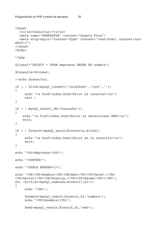 Programación en PHP a través de ejemplos 35
<head>
<title>Consulta1</title>
<meta name="GENERATOR" content="Quanta Plus">
<meta http-equiv="Content-Type" content="text/html; charset=iso-
8859-1">
</head>
<body>
<?php
$linea1="SELECT * FROM empresas ORDER BY nombre";
$consulta=$linea1;
//echo $consulta;
if ( ! $link=mysql_connect('localhost','root',''))
{
echo "<a href=index.html>Error al conectar</a>";
exit ;
}
if ( ! mysql_select_db("buscador"))
{
echo "<a href=index.html>Error al seleccionar BDD</a>";
exit;
}
if ( ! $result=mysql_query($consulta,$link))
{
echo "<a href=index.html>Error en la consulta</a>";
exit;
}
echo "<h2>Empresas</h2>";
echo "<CENTER>";
echo "<TABLE BORDER=1>";
echo "<TR><TD>Nombre</TD><TD>Web</TD><TD>Telef.</TD>
<TD>Sector</TD><TD>Descrip.</TD><TD>Karma</TD></TR>";
for ($i=0;$i<mysql_numrows($result);$i++)
{
echo "<TR>";
$nombre=mysql_result($result,$i,"nombre");
echo "<TD>$nombre</TD>";
$web=mysql_result($result,$i,"web");
 