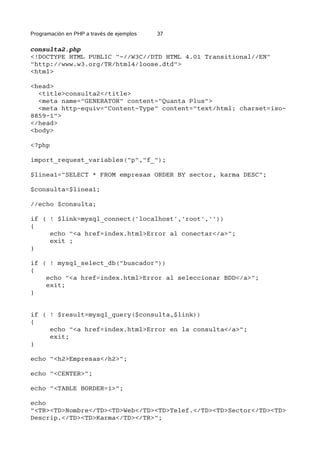 Programación en PHP a través de ejemplos 37
consulta2.php
<!DOCTYPE HTML PUBLIC "-//W3C//DTD HTML 4.01 Transitional//EN"
"http://www.w3.org/TR/html4/loose.dtd">
<html>
<head>
<title>consulta2</title>
<meta name="GENERATOR" content="Quanta Plus">
<meta http-equiv="Content-Type" content="text/html; charset=iso-
8859-1">
</head>
<body>
<?php
import_request_variables("p","f_");
$linea1="SELECT * FROM empresas ORDER BY sector, karma DESC";
$consulta=$linea1;
//echo $consulta;
if ( ! $link=mysql_connect('localhost','root',''))
{
echo "<a href=index.html>Error al conectar</a>";
exit ;
}
if ( ! mysql_select_db("buscador"))
{
echo "<a href=index.html>Error al seleccionar BDD</a>";
exit;
}
if ( ! $result=mysql_query($consulta,$link))
{
echo "<a href=index.html>Error en la consulta</a>";
exit;
}
echo "<h2>Empresas</h2>";
echo "<CENTER>";
echo "<TABLE BORDER=1>";
echo
"<TR><TD>Nombre</TD><TD>Web</TD><TD>Telef.</TD><TD>Sector</TD><TD>
Descrip.</TD><TD>Karma</TD></TR>";
 