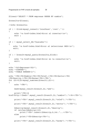 Programación en PHP a través de ejemplos 39
$linea1="SELECT * FROM empresas ORDER BY nombre";
$consulta=$linea1;
//echo $consulta;
if ( ! $link=mysql_connect('localhost','root',''))
{
echo "<a href=index.html>Error al conectar</a>";
exit ;
}
if ( ! mysql_select_db("buscador"))
{
echo "<a href=index.html>Error al seleccionar BDD</a>";
exit;
}
if ( ! $result=mysql_query($consulta,$link))
{
echo "<a href=index.html>Error en la consulta</a>";
exit;
}
echo "<h2>Empresas</h2>";
echo "<CENTER>";
echo "<TABLE BORDER=1>";
echo "<TR><TD>Nombre</TD><TD>Telef.</TD><TD>Sector</TD>
<TD>Descrip.</TD><TD>Karma</TD></TR>";
for ($i=0;$i<mysql_numrows($result);$i++)
{
echo "<TR>";
$web=mysql_result($result,$i,"web");
print("<TD><A
href=http://$web>".mysql_result($result,$i,"nombre")."</A></TD>");
print("<TD>".mysql_result($result,$i,"telef")."</TD>");
print("<TD>".mysql_result($result,$i,"sector")."</TD>");
$descrip=mysql_result($result,$i,"descrip");
if (strlen($descrip)>15)
print("<TD>".substr($descrip,0,14)."...</TD>");
else
print("<TD>$descrip</TD>");
print("<TD>".mysql_result($result,$i,"karma")."</TD>");
 