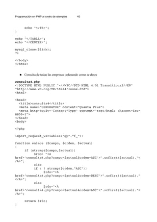 Programación en PHP a través de ejemplos 40
echo "</TR>";
}
echo "</TABLE>";
echo "</CENTER>";
mysql_close($link);
?>
</body>
</html>
● Consulta de todas las empresas ordenando como se desee
consulta4.php
<!DOCTYPE HTML PUBLIC "-//W3C//DTD HTML 4.01 Transitional//EN"
"http://www.w3.org/TR/html4/loose.dtd">
<html>
<head>
<title>consulta4</title>
<meta name="GENERATOR" content="Quanta Plus">
<meta http-equiv="Content-Type" content="text/html; charset=iso-
8859-1">
</head>
<body>
<?php
import_request_variables("gp","f_");
function enlace ($campo, $orden, $actual)
{
if (strcmp($campo,$actual))
$rdo= "<A
href='consulta4.php?campo=$actual&orden=ASC'>".ucfirst($actual)."<
/A>";
else
if ( ! strcmp($orden,"ASC"))
$rdo="<A
href='consulta4.php?campo=$actual&orden=DESC'>".ucfirst($actual)."
</A>";
else
$rdo="<A
href='consulta4.php?campo=$actual&orden=ASC'>".ucfirst($actual)."<
/A>";
return $rdo;
}
 