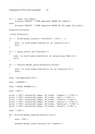 Programación en PHP a través de ejemplos 41
if ( ! isset ($f_campo))
$linea1="SELECT * FROM empresas ORDER BY nombre";
else
$linea1="SELECT * FROM empresas ORDER BY $f_campo $f_orden";
$consulta=$linea1;
//echo $consulta;
if ( ! $link=mysql_connect('localhost','root',''))
{
echo "<a href=index.html>Error al conectar</a>";
exit ;
}
if ( ! mysql_select_db("buscador"))
{
echo "<a href=index.html>Error al seleccionar BDD</a>";
exit;
}
if ( ! $result=mysql_query($consulta,$link))
{
echo "<a href=index.html>Error en la consulta</a>";
exit;
}
echo "<h2>Empresas</h2>";
echo "<CENTER>";
echo "<TABLE BORDER=1>";
echo "<TR>";
print ("<TD>".enlace($f_campo, $f_orden, "nombre")."</TD>");
print ("<TD>".enlace($f_campo, $f_orden, "web")."</TD>");
print ("<TD>".enlace($f_campo, $f_orden, "telef")."</TD>");
print ("<TD>".enlace($f_campo, $f_orden, "sector")."</TD>");
print ("<TD>".enlace($f_campo, $f_orden, "descrip")."</TD>");
print ("<TD>".enlace($f_campo, $f_orden, "karma")."</TD>");
echo "</TR>";
for ($i=0;$i<mysql_numrows($result);$i++)
{
echo "<TR>";
$nombre=mysql_result($result,$i,"nombre");
 