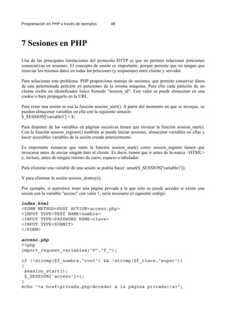 Programación en PHP a través de ejemplos 48
7 Sesiones en PHP
Una de las principales limitaciones del protocolo HTTP es que no permite relacionar peticiones
consecutivas en sesiones. El concepto de sesión es importante, porque permite que no tengan que
reenviar los mismos datos en todas las peticiones (y respuestas) entre cliente y servidor.
Para solucionar este problema, PHP proporciona manejo de sesiones, que permite conservar datos
de una peterminada petición en peticiones de la misma máquina. Para ello cada petición de un
cliente recibe un identificador único llamado "session_id". Este valor se puede almacenar en una
cookie o bien propagarlo en la URL.
Para crear una sesión se usa la función session_start(). A partir del momento en que se invoque, se
pueden almacenar variables en ella con la siguiente sintaxis:
$_SESSION['variable1'] = 8;
Para disponer de las variables en páginas sucesivas tienen que invocar la función session_start().
Con la función session_register() también se puede iniciar sesiones, almacenar variables en ellas y
hacer accesibles variables de la sesión creada anteriormente.
Es importante remarcar que tanto la función session_start() como session_register tienen que
invocarse antes de enviar ningún dato al cliente. Es decir, tienen que ir antes de la marca <HTML>
e, incluso, antes de ningún retorno de carro, espacio o tabulador.
Para eliminar una variable de una sesión se podría hacer: unset($_SESSION['variable1']);
Y para eliminar la sesión session_destroy();
Por ejemplo, si queremos tener una página privada a la que sólo se puede acceder si existe una
sesion con la variable "acceso" con valor 1, sería necesario el siguiente código:
index.html
<FORM METHOD=POST ACTION=acceso.php>
<INPUT TYPE=TEXT NAME=nombre>
<INPUT TYPE=PASSWORD NAME=clave>
<INPUT TYPE=SUBMIT>
</FORM>
acceso.php
<?php
import_request_variables("P","f_");
if (!strcmp($f_nombre,"root") && !strcmp($f_clave,"super"))
{
session_start();
$_SESSION['acceso']=1;
}
echo "<a href=privada.php>Acceder a la página privada</a>";
 