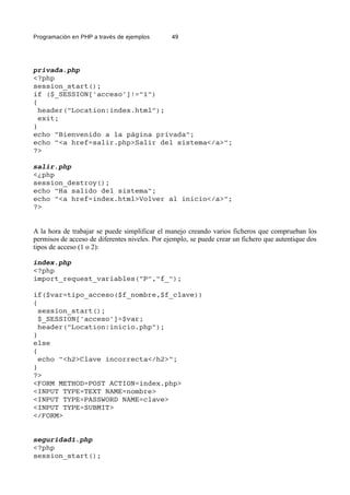 Programación en PHP a través de ejemplos 49
privada.php
<?php
session_start();
if ($_SESSION['acceso']!="1")
{
header("Location:index.html");
exit;
}
echo "Bienvenido a la página privada";
echo "<a href=salir.php>Salir del sistema</a>";
?>
salir.php
<¿php
session_destroy();
echo "Ha salido del sistema";
echo "<a href=index.html>Volver al inicio</a>";
?>
A la hora de trabajar se puede simplificar el manejo creando varios ficheros que comprueban los
permisos de acceso de diferentes niveles. Por ejemplo, se puede crear un fichero que autentique dos
tipos de acceso (1 o 2):
index.php
<?php
import_request_variables("P","f_");
if($var=tipo_acceso($f_nombre,$f_clave))
{
session_start();
$_SESSION['acceso']=$var;
header("Location:inicio.php");
}
else
{
echo "<h2>Clave incorrecta</h2>";
}
?>
<FORM METHOD=POST ACTION=index.php>
<INPUT TYPE=TEXT NAME=nombre>
<INPUT TYPE=PASSWORD NAME=clave>
<INPUT TYPE=SUBMIT>
</FORM>
seguridad1.php
<?php
session_start();
 