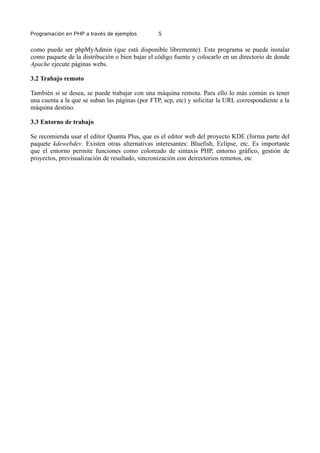 Programación en PHP a través de ejemplos 5
como puede ser phpMyAdmin (que está disponible libremente). Este programa se puede instalar
como paquete de la distribución o bien bajar el código fuente y colocarlo en un directorio de donde
Apache ejecute páginas webs.
3.2 Trabajo remoto
También si se desea, se puede trabajar con una máquina remota. Para ello lo más común es tener
una cuenta a la que se suban las páginas (por FTP, scp, etc) y solicitar la URL correspondiente a la
máquina destino.
3.3 Entorno de trabajo
Se recomienda usar el editor Quanta Plus, que es el editor web del proyecto KDE (forma parte del
paquete kdewebdev. Existen otras alternativas interesantes: Bluefish, Eclipse, etc. Es importante
que el entorno permite funciones como coloreado de sintaxis PHP, entorno gráfico, gestión de
proyectos, previsualización de resultado, sincronización con deirectorios remotos, etc
 