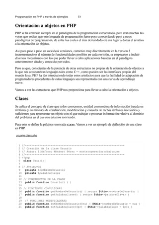Programación en PHP a través de ejemplos 51
Orientación a objetos en PHP
PHP se ha centrado siempre en el paradigma de la programación estructurada, pero eran muchas las
voces que pedian que este lenguaje de programación fuese poco a poco dando paso a otros
paradigmas de programación, de entre los cuales el más demandado era sin lugar a dudas el relativo
a la orientación de objetos.
Así pues paso a paso en sucesivas versiones, comenzo muy discretamente en la version 3
incrementandose el número de funcionalidades posibles en cada revisión, se empezaron a incluir
diversos mecanismos con los que poder llevar a cabo aplicaciones basadas en el paradigma
anteriormente citado y conocido por todos.
Pero es que, conscientes de la potencia de otras estructuras no propias de la orientación de objetos a
la que nos acostumbran lenguajes tales como C++, como pueden ser las interfaces propias del
mundo Java, PHP ha ido introduciendo todas estos artefactos para que la facilidad de adaptación de
programadores procedentes de estos lenguajes sea representada con una curva de aprendizaje
suave.
Vamos a ver las estructuras que PHP nos proporciona para llevar a cabo la orientación a objetos.
Clases
Se aplica el concepto de clase que todos conocemos, entidad contenedora de información basada en
atributos y en métodos de construcción, modificación y consulta de dichos atributos necesarios y
suficientes para representar un objeto con el que trabajar o procesar información relativa al dominio
del problema en el que nos estamos moviendo.
Para esto se define la palabra reservada class. Vamos a ver un ejemplo de definición de una clase
en PHP.
usuario.class.php
1 //--------------------------------------------------------------
2 // Creación de la clase Usuario
3 // Autor: Ildefonso Montero Pérez - monteroperez{arroba}us.es
4 //--------------------------------------------------------------
5 <?php
6 class Usuario{
7
8 // ATRIBUTOS
9 private $nombreDeUsuario;
10 private $palabraClave;
11
12 // CONSTRUCTOR DE LA CLASE
13 public function Usuario() { }
14
15 // FUNCIONES CONSULTORAS
16 public function getNombreDeUsuario() { return $this->nombreDeUsuario; }
17 public function getPalabraClave() { return $this->palabraClave; }
18
19 // FUNCIONES MODIFICADORAS
20 public function setNombreDeUsuario($nu) { $this->nombreDeUsuario = nu; }
21 public function setPalabraClave($pc) { $this->palabraClave = $pc; }
 