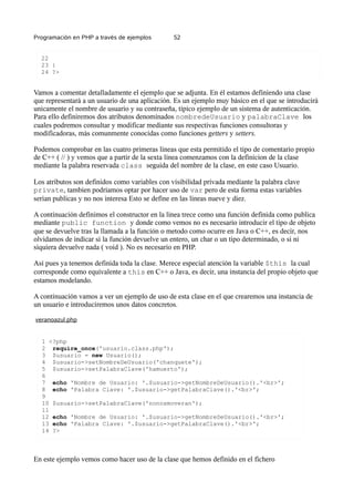 Programación en PHP a través de ejemplos 52
22
23 }
24 ?>
Vamos a comentar detalladamente el ejemplo que se adjunta. En él estamos definiendo una clase
que representará a un usuario de una aplicación. Es un ejemplo muy básico en el que se introducirá
unicamente el nombre de usuario y su contraseña, típico ejemplo de un sistema de autenticación.
Para ello definiremos dos atributos denominados nombredeUsuario y palabraClave los
cuales podremos consultar y modificar mediante sus respectivas funciones consultoras y
modificadoras, más comunmente conocidas como funciones getters y setters.
Podemos comprobar en las cuatro primeras lineas que esta permitido el tipo de comentario propio
de C++ ( // ) y vemos que a partir de la sexta linea comenzamos con la definicion de la clase
mediante la palabra reservada class seguida del nombre de la clase, en este caso Usuario.
Los atributos son definidos como variables con visibilidad privada mediante la palabra clave
private, tambien podriamos optar por hacer uso de var pero de esta forma estas variables
serian publicas y no nos interesa Esto se define en las lineas nueve y diez.
A continuación definimos el constructor en la linea trece como una función definida como publica
mediante public function y donde como vemos no es necesario introducir el tipo de objeto
que se devuelve tras la llamada a la función o metodo como ocurre en Java o C++, es decir, nos
olvidamos de indicar si la función devuelve un entero, un char o un tipo determinado, o si ni
siquiera devuelve nada ( void ). No es necesario en PHP.
Así pues ya tenemos definida toda la clase. Merece especial atención la variable $this la cual
corresponde como equivalente a this en C++ o Java, es decir, una instancia del propio objeto que
estamos modelando.
A continuación vamos a ver un ejemplo de uso de esta clase en el que crearemos una instancia de
un usuario e introduciremos unos datos concretos.
veranoazul.php
1 <?php
2 require_once('usuario.class.php');
3 $usuario = new Usuario();
4 $usuario->setNombreDeUsuario('chanquete');
5 $usuario->setPalabraClave('hamuerto');
6
7 echo 'Nombre de Usuario: '.$usuario->getNombreDeUsuario().'<br>';
8 echo 'Palabra Clave: '.$usuario->getPalabraClave().'<br>';
9
10 $usuario->setPalabraClave('nonosmoveran');
11
12 echo 'Nombre de Usuario: '.$usuario->getNombreDeUsuario().'<br>';
13 echo 'Palabra Clave: '.$usuario->getPalabraClave().'<br>';
14 ?>
En este ejemplo vemos como hacer uso de la clase que hemos definido en el fichero
 