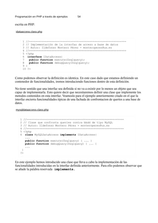 Programación en PHP a través de ejemplos 54
escrita en PHP:
idataaccess.class.php
1 //-------------------------------------------------------------
2 // Implementación de la interfaz de acceso a base de datos
3 // Autor: Ildefonso Montero Pérez - monteroperez@us.es
4 //-------------------------------------------------------------
5 <?php
6 interface IDataAccess{
7 public function execute($sqlquery);
8 public function debugQuery($sqlquery);
9 }
10 ?>
Como podemos observar la definición es identica. En este caso dado que estamos definiendo un
contenedor de funcionalidades, iremos introduciendo funciones dentro de esta definición.
No tiene sentido que una interfaz sea definida si no va a existir por lo menos un objeto que sea
capaz de implementarla. Esto quiere decir que necesitaremos definir una clase que implemente los
metodos contenidos en esta interfaz. Veamoslo para el ejemplo anteriormente citado en el que la
interfaz encierra funcionalidades típicas de una fachada de confrontacion de queries a una base de
datos.
mysqldataaccess.class.php
1 //-------------------------------------------------------------
2 // Clase que confronta queries contra bbdd de tipo MySQL
3 // Autor: Ildefonso Montero Pérez - monteroperez@us.es
4 //-------------------------------------------------------------
5 <?php
6 class MySQLDataAccess implements IDataAccess{
...
public function execute($sqlquery) { ... }
public function debugQuery($sqlquery) { ... }
...
}
?>
En este ejemplo hemos introducido una clase que lleva a cabo la implementación de las
funcionalidades introducidas en la interfaz definida anteriormente. Para ello podemos observar que
se añade la palabra reservada implements.
 