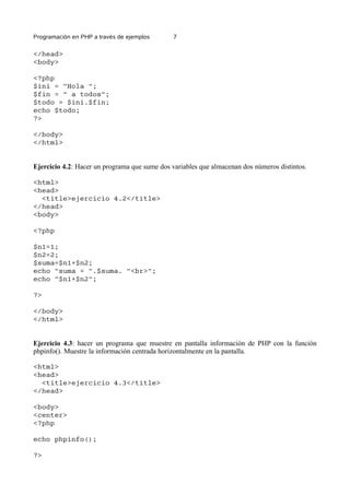 Programación en PHP a través de ejemplos 7
</head>
<body>
<?php
$ini = "Hola ";
$fin = " a todos";
$todo = $ini.$fin;
echo $todo;
?>
</body>
</html>
Ejercicio 4.2: Hacer un programa que sume dos variables que almacenan dos números distintos.
<html>
<head>
<title>ejercicio 4.2</title>
</head>
<body>
<?php
$n1=1;
$n2=2;
$suma=$n1+$n2;
echo "suma = ".$suma. "<br>";
echo "$n1+$n2";
?>
</body>
</html>
Ejercicio 4.3: hacer un programa que muestre en pantalla información de PHP con la función
phpinfo(). Muestre la información centrada horizontalmente en la pantalla.
<html>
<head>
<title>ejercicio 4.3</title>
</head>
<body>
<center>
<?php
echo phpinfo();
?>
 