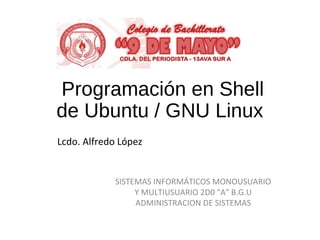 Programación en Shell
de Ubuntu / GNU Linux
SISTEMAS INFORMÁTICOS MONOUSUARIO
Y MULTIUSUARIO 2D0 "A" B.G.U
ADMINISTRACION DE SISTEMAS
Lcdo. Alfredo López
 
