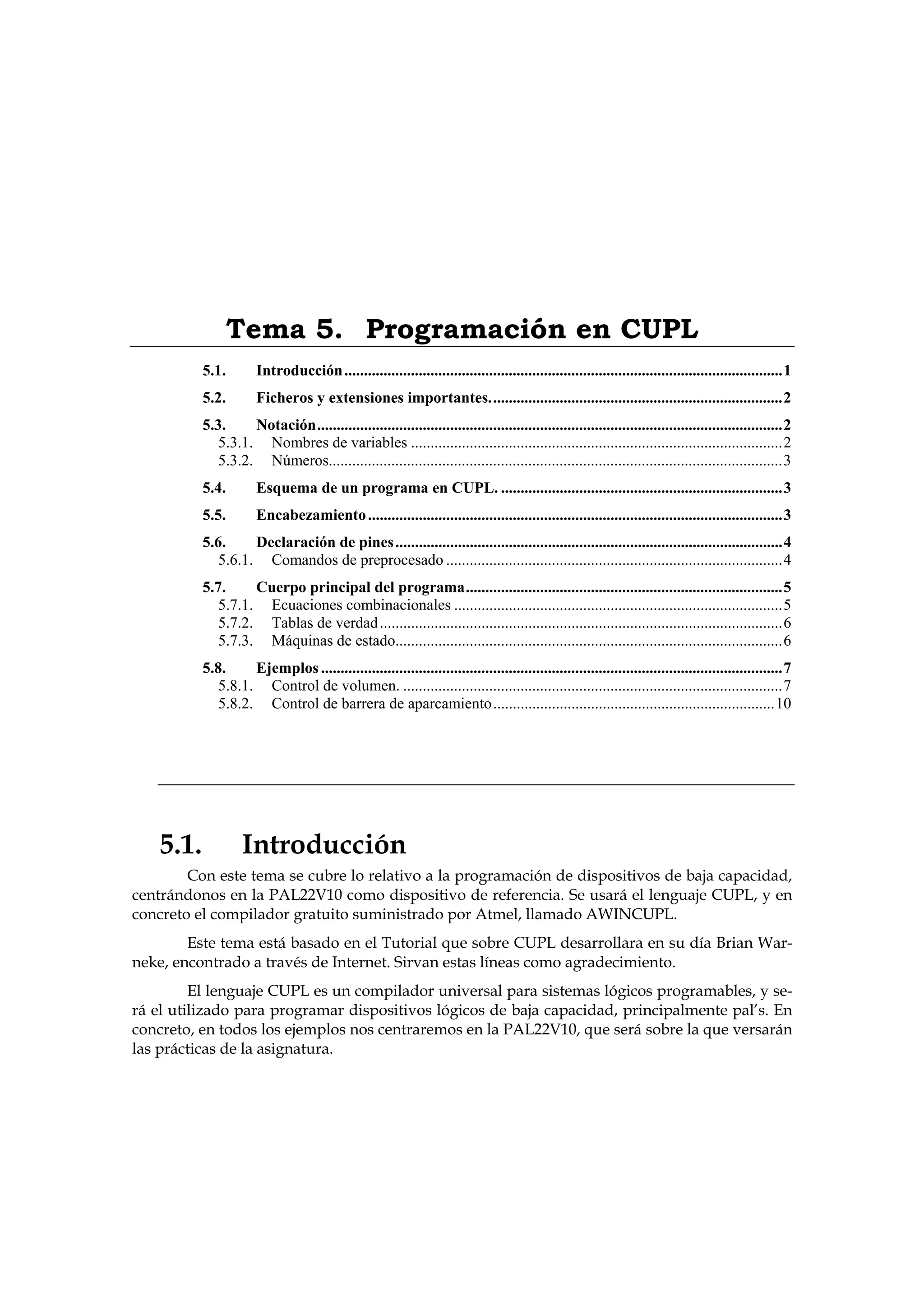 Tema 5. Programación en CUPL
           5.1.        Introducción ................................................................................................................1
           5.2.        Ficheros y extensiones importantes...........................................................................2
           5.3.     Notación.......................................................................................................................2
              5.3.1. Nombres de variables ...............................................................................................2
              5.3.2. Números....................................................................................................................3
           5.4.        Esquema de un programa en CUPL. ........................................................................3
           5.5.        Encabezamiento ..........................................................................................................3
           5.6.     Declaración de pines ...................................................................................................4
              5.6.1. Comandos de preprocesado ......................................................................................4
           5.7.     Cuerpo principal del programa.................................................................................5
              5.7.1. Ecuaciones combinacionales ....................................................................................5
              5.7.2. Tablas de verdad .......................................................................................................6
              5.7.3. Máquinas de estado...................................................................................................6
           5.8.     Ejemplos ......................................................................................................................7
              5.8.1. Control de volumen. .................................................................................................7
              5.8.2. Control de barrera de aparcamiento........................................................................10




    5.1.            Introducción
        Con este tema se cubre lo relativo a la programación de dispositivos de baja capacidad,
centrándonos en la PAL22V10 como dispositivo de referencia. Se usará el lenguaje CUPL, y en
concreto el compilador gratuito suministrado por Atmel, llamado AWINCUPL.
        Este tema está basado en el Tutorial que sobre CUPL desarrollara en su día Brian War-
neke, encontrado a través de Internet. Sirvan estas líneas como agradecimiento.
         El lenguaje CUPL es un compilador universal para sistemas lógicos programables, y se-
rá el utilizado para programar dispositivos lógicos de baja capacidad, principalmente pal’s. En
concreto, en todos los ejemplos nos centraremos en la PAL22V10, que será sobre la que versarán
las prácticas de la asignatura.
 