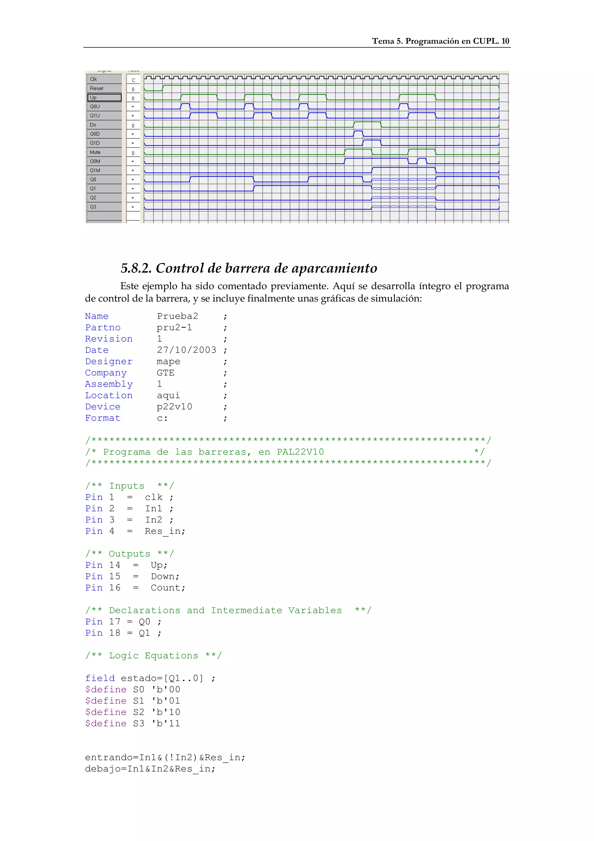 Tema 5. Programación en CUPL. 10




       5.8.2. Control de barrera de aparcamiento
        Este ejemplo ha sido comentado previamente. Aquí se desarrolla íntegro el programa
de control de la barrera, y se incluye finalmente unas gráficas de simulación:
Name           Prueba2       ;
Partno         pru2-1        ;
Revision       1             ;
Date           27/10/2003    ;
Designer       mape          ;
Company        GTE           ;
Assembly       1             ;
Location       aqui          ;
Device         p22v10        ;
Format         c:            ;

/******************************************************************/
/* Programa de las barreras, en PAL22V10                         */
/******************************************************************/

/**   Inputs **/
Pin   1 = clk ;
Pin   2 = In1 ;
Pin   3 = In2 ;
Pin   4 = Res_in;

/**   Outputs **/
Pin   14 = Up;
Pin   15 = Down;
Pin   16 = Count;

/** Declarations and Intermediate Variables              **/
Pin 17 = Q0 ;
Pin 18 = Q1 ;

/** Logic Equations **/

field estado=[Q1..0] ;
$define S0 'b'00
$define S1 'b'01
$define S2 'b'10
$define S3 'b'11


entrando=In1&(!In2)&Res_in;
debajo=In1&In2&Res_in;
 