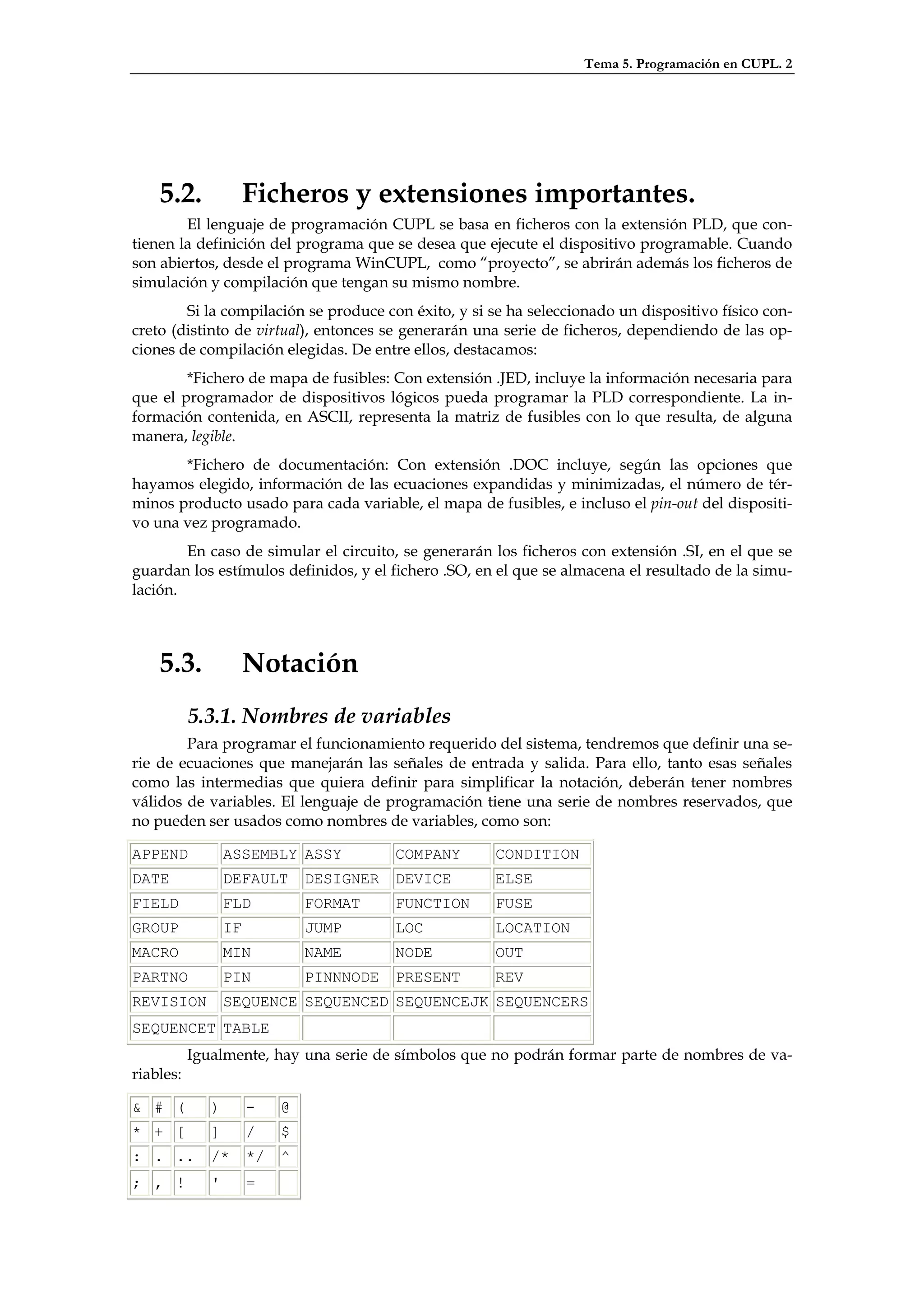 Tema 5. Programación en CUPL. 2




    5.2.               Ficheros y extensiones importantes.
        El lenguaje de programación CUPL se basa en ficheros con la extensión PLD, que con-
tienen la definición del programa que se desea que ejecute el dispositivo programable. Cuando
son abiertos, desde el programa WinCUPL, como “proyecto”, se abrirán además los ficheros de
simulación y compilación que tengan su mismo nombre.
        Si la compilación se produce con éxito, y si se ha seleccionado un dispositivo físico con-
creto (distinto de virtual), entonces se generarán una serie de ficheros, dependiendo de las op-
ciones de compilación elegidas. De entre ellos, destacamos:
        *Fichero de mapa de fusibles: Con extensión .JED, incluye la información necesaria para
que el programador de dispositivos lógicos pueda programar la PLD correspondiente. La in-
formación contenida, en ASCII, representa la matriz de fusibles con lo que resulta, de alguna
manera, legible.
       *Fichero de documentación: Con extensión .DOC incluye, según las opciones que
hayamos elegido, información de las ecuaciones expandidas y minimizadas, el número de tér-
minos producto usado para cada variable, el mapa de fusibles, e incluso el pin-out del dispositi-
vo una vez programado.
        En caso de simular el circuito, se generarán los ficheros con extensión .SI, en el que se
guardan los estímulos definidos, y el fichero .SO, en el que se almacena el resultado de la simu-
lación.



    5.3.               Notación
           5.3.1. Nombres de variables
        Para programar el funcionamiento requerido del sistema, tendremos que definir una se-
rie de ecuaciones que manejarán las señales de entrada y salida. Para ello, tanto esas señales
como las intermedias que quiera definir para simplificar la notación, deberán tener nombres
válidos de variables. El lenguaje de programación tiene una serie de nombres reservados, que
no pueden ser usados como nombres de variables, como son:

APPEND            ASSEMBLY ASSY            COMPANY    CONDITION
DATE              DEFAULT       DESIGNER   DEVICE     ELSE
FIELD             FLD           FORMAT     FUNCTION   FUSE
GROUP             IF            JUMP       LOC        LOCATION
MACRO             MIN           NAME       NODE       OUT
PARTNO            PIN           PINNNODE   PRESENT    REV
REVISION          SEQUENCE SEQUENCED SEQUENCEJK SEQUENCERS
SEQUENCET TABLE
           Igualmente, hay una serie de símbolos que no podrán formar parte de nombres de va-
riables:

& # (         )        -    @
* + [         ]        /    $
: . ..        /*       */   ^
; , !         '        =
 