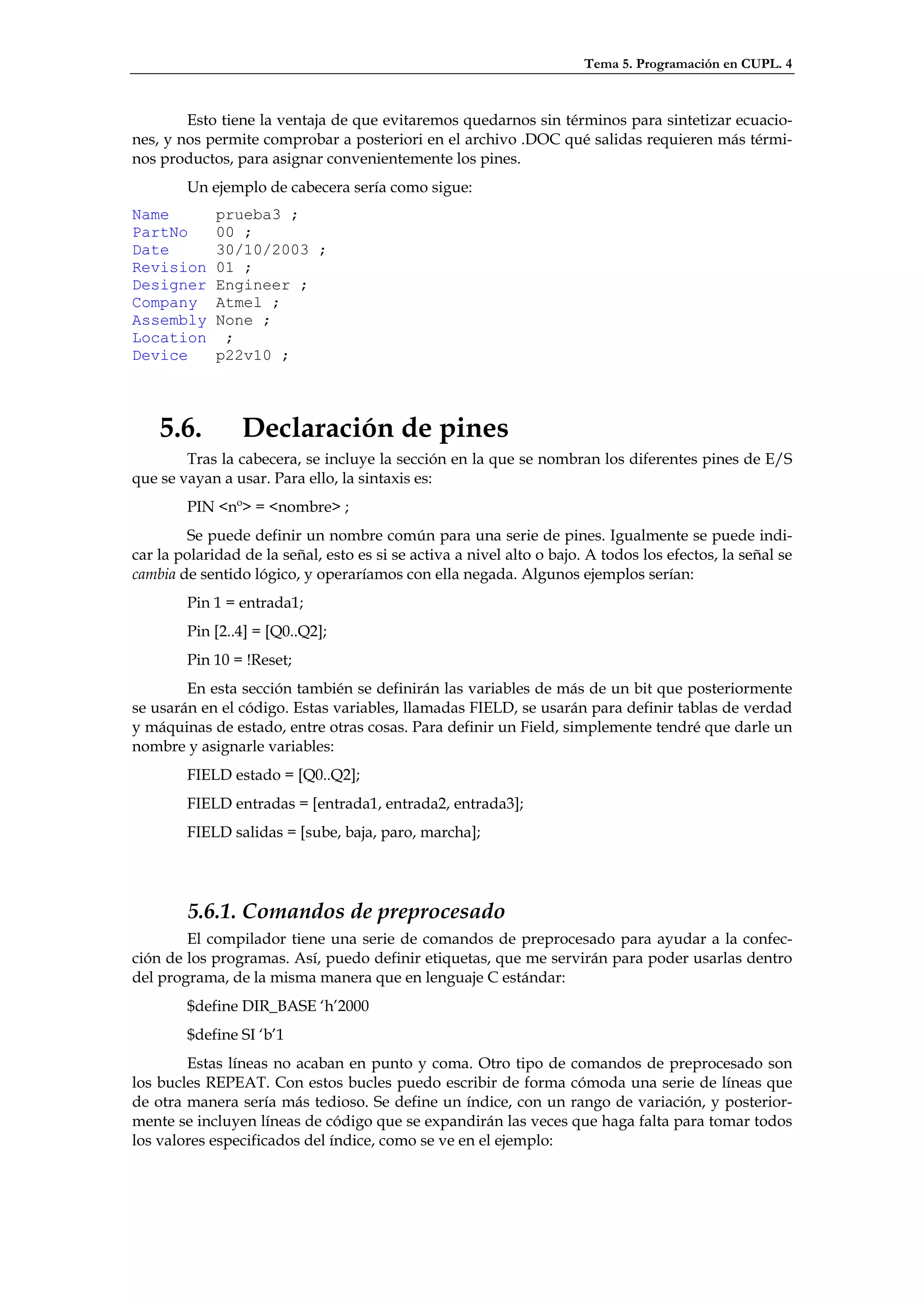 Tema 5. Programación en CUPL. 4



        Esto tiene la ventaja de que evitaremos quedarnos sin términos para sintetizar ecuacio-
nes, y nos permite comprobar a posteriori en el archivo .DOC qué salidas requieren más térmi-
nos productos, para asignar convenientemente los pines.
        Un ejemplo de cabecera sería como sigue:
Name         prueba3 ;
PartNo       00 ;
Date         30/10/2003 ;
Revision     01 ;
Designer     Engineer ;
Company      Atmel ;
Assembly     None ;
Location      ;
Device       p22v10 ;



    5.6.         Declaración de pines
        Tras la cabecera, se incluye la sección en la que se nombran los diferentes pines de E/S
que se vayan a usar. Para ello, la sintaxis es:
        PIN <nº> = <nombre> ;
        Se puede definir un nombre común para una serie de pines. Igualmente se puede indi-
car la polaridad de la señal, esto es si se activa a nivel alto o bajo. A todos los efectos, la señal se
cambia de sentido lógico, y operaríamos con ella negada. Algunos ejemplos serían:
        Pin 1 = entrada1;
        Pin [2..4] = [Q0..Q2];
        Pin 10 = !Reset;
        En esta sección también se definirán las variables de más de un bit que posteriormente
se usarán en el código. Estas variables, llamadas FIELD, se usarán para definir tablas de verdad
y máquinas de estado, entre otras cosas. Para definir un Field, simplemente tendré que darle un
nombre y asignarle variables:
        FIELD estado = [Q0..Q2];
        FIELD entradas = [entrada1, entrada2, entrada3];
        FIELD salidas = [sube, baja, paro, marcha];




        5.6.1. Comandos de preprocesado
        El compilador tiene una serie de comandos de preprocesado para ayudar a la confec-
ción de los programas. Así, puedo definir etiquetas, que me servirán para poder usarlas dentro
del programa, de la misma manera que en lenguaje C estándar:
        $define DIR_BASE ‘h’2000
        $define SI ‘b’1
        Estas líneas no acaban en punto y coma. Otro tipo de comandos de preprocesado son
los bucles REPEAT. Con estos bucles puedo escribir de forma cómoda una serie de líneas que
de otra manera sería más tedioso. Se define un índice, con un rango de variación, y posterior-
mente se incluyen líneas de código que se expandirán las veces que haga falta para tomar todos
los valores especificados del índice, como se ve en el ejemplo:
 