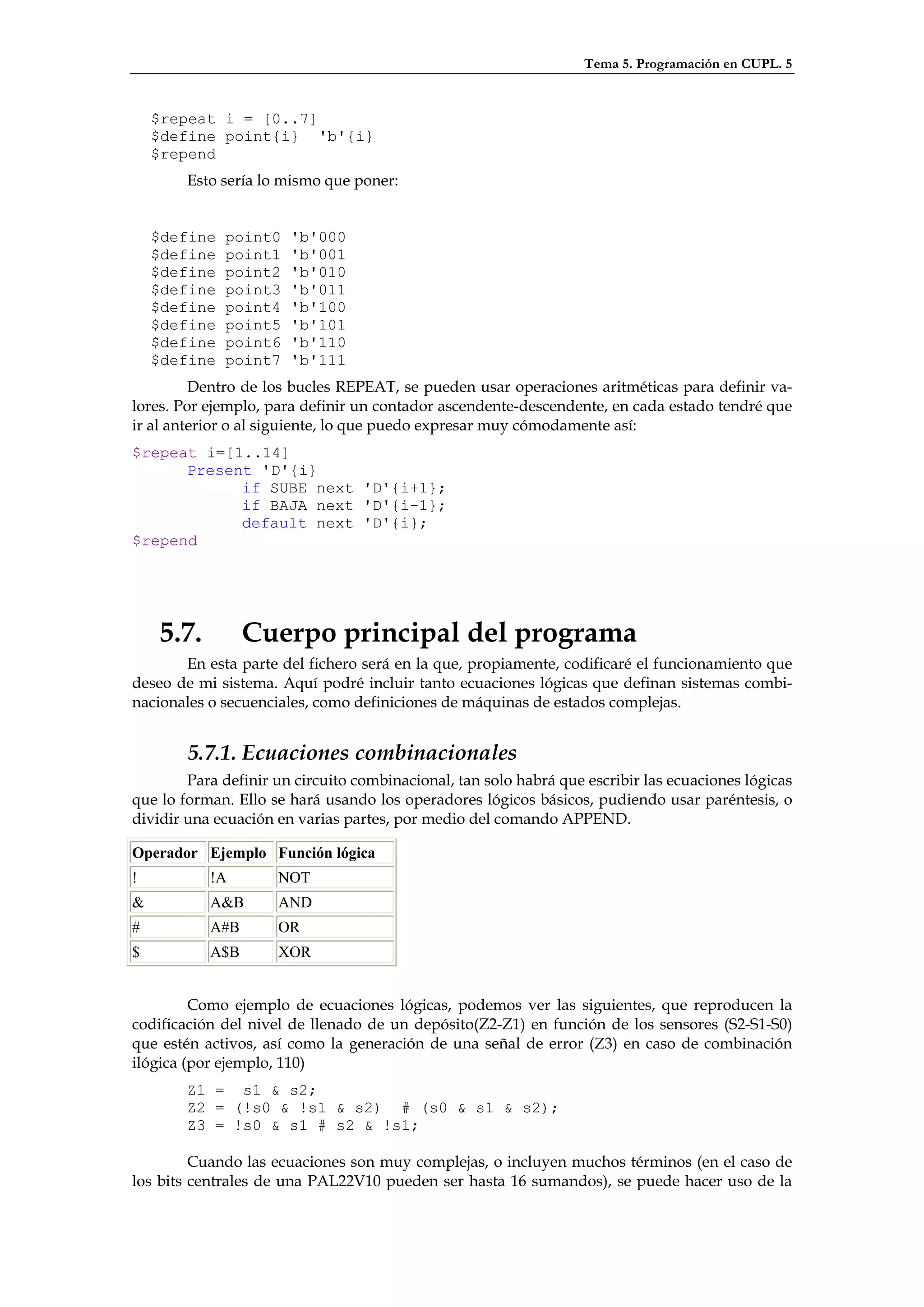 Tema 5. Programación en CUPL. 5


    $repeat i = [0..7]
    $define point{i} 'b'{i}
    $repend
        Esto sería lo mismo que poner:


    $define   point0   'b'000
    $define   point1   'b'001
    $define   point2   'b'010
    $define   point3   'b'011
    $define   point4   'b'100
    $define   point5   'b'101
    $define   point6   'b'110
    $define   point7   'b'111
         Dentro de los bucles REPEAT, se pueden usar operaciones aritméticas para definir va-
lores. Por ejemplo, para definir un contador ascendente-descendente, en cada estado tendré que
ir al anterior o al siguiente, lo que puedo expresar muy cómodamente así:
$repeat i=[1..14]
      Present 'D'{i}
            if SUBE next 'D'{i+1};
            if BAJA next 'D'{i-1};
            default next 'D'{i};
$repend




     5.7.         Cuerpo principal del programa
       En esta parte del fichero será en la que, propiamente, codificaré el funcionamiento que
deseo de mi sistema. Aquí podré incluir tanto ecuaciones lógicas que definan sistemas combi-
nacionales o secuenciales, como definiciones de máquinas de estados complejas.


        5.7.1. Ecuaciones combinacionales
        Para definir un circuito combinacional, tan solo habrá que escribir las ecuaciones lógicas
que lo forman. Ello se hará usando los operadores lógicos básicos, pudiendo usar paréntesis, o
dividir una ecuación en varias partes, por medio del comando APPEND.

Operador Ejemplo Función lógica
!           !A       NOT
&           A&B      AND
#           A#B      OR
$           A$B      XOR


         Como ejemplo de ecuaciones lógicas, podemos ver las siguientes, que reproducen la
codificación del nivel de llenado de un depósito(Z2-Z1) en función de los sensores (S2-S1-S0)
que estén activos, así como la generación de una señal de error (Z3) en caso de combinación
ilógica (por ejemplo, 110)
        Z1 = s1 & s2;
        Z2 = (!s0 & !s1 & s2) # (s0 & s1 & s2);
        Z3 = !s0 & s1 # s2 & !s1;

         Cuando las ecuaciones son muy complejas, o incluyen muchos términos (en el caso de
los bits centrales de una PAL22V10 pueden ser hasta 16 sumandos), se puede hacer uso de la
 