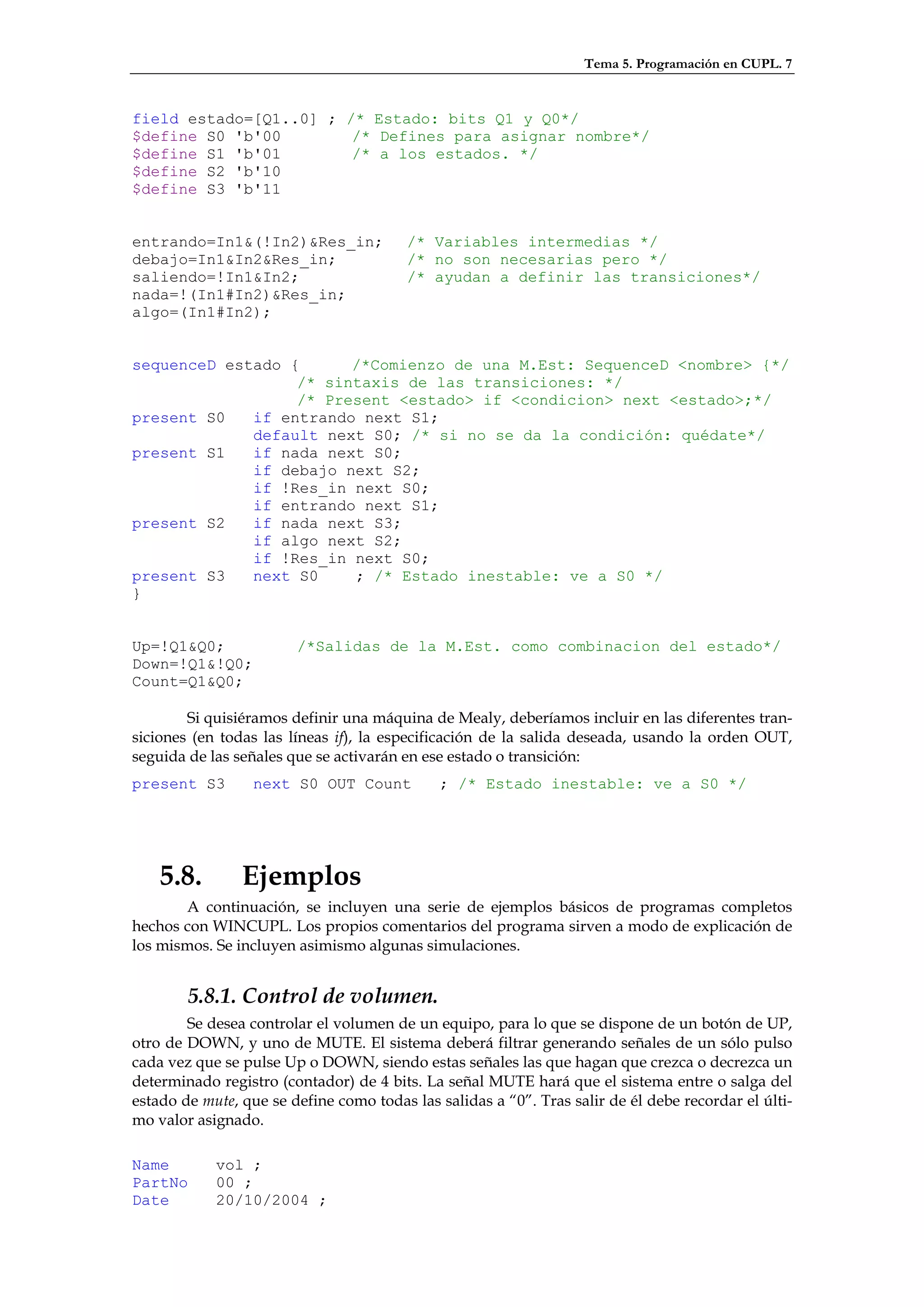 Tema 5. Programación en CUPL. 7


field estado=[Q1..0] ; /* Estado: bits Q1 y Q0*/
$define S0 'b'00        /* Defines para asignar nombre*/
$define S1 'b'01        /* a los estados. */
$define S2 'b'10
$define S3 'b'11


entrando=In1&(!In2)&Res_in;              /* Variables intermedias */
debajo=In1&In2&Res_in;                   /* no son necesarias pero */
saliendo=!In1&In2;                       /* ayudan a definir las transiciones*/
nada=!(In1#In2)&Res_in;
algo=(In1#In2);


sequenceD estado {      /*Comienzo de una M.Est: SequenceD <nombre> {*/
                  /* sintaxis de las transiciones: */
                  /* Present <estado> if <condicion> next <estado>;*/
present S0   if entrando next S1;
             default next S0; /* si no se da la condición: quédate*/
present S1   if nada next S0;
             if debajo next S2;
             if !Res_in next S0;
             if entrando next S1;
present S2   if nada next S3;
             if algo next S2;
             if !Res_in next S0;
present S3   next S0    ; /* Estado inestable: ve a S0 */
}


Up=!Q1&Q0;              /*Salidas de la M.Est. como combinacion del estado*/
Down=!Q1&!Q0;
Count=Q1&Q0;

        Si quisiéramos definir una máquina de Mealy, deberíamos incluir en las diferentes tran-
siciones (en todas las líneas if), la especificación de la salida deseada, usando la orden OUT,
seguida de las señales que se activarán en ese estado o transición:
present S3        next S0 OUT Count           ; /* Estado inestable: ve a S0 */




    5.8.        Ejemplos
       A continuación, se incluyen una serie de ejemplos básicos de programas completos
hechos con WINCUPL. Los propios comentarios del programa sirven a modo de explicación de
los mismos. Se incluyen asimismo algunas simulaciones.


        5.8.1. Control de volumen.
        Se desea controlar el volumen de un equipo, para lo que se dispone de un botón de UP,
otro de DOWN, y uno de MUTE. El sistema deberá filtrar generando señales de un sólo pulso
cada vez que se pulse Up o DOWN, siendo estas señales las que hagan que crezca o decrezca un
determinado registro (contador) de 4 bits. La señal MUTE hará que el sistema entre o salga del
estado de mute, que se define como todas las salidas a “0”. Tras salir de él debe recordar el últi-
mo valor asignado.

Name        vol ;
PartNo      00 ;
Date        20/10/2004 ;
 