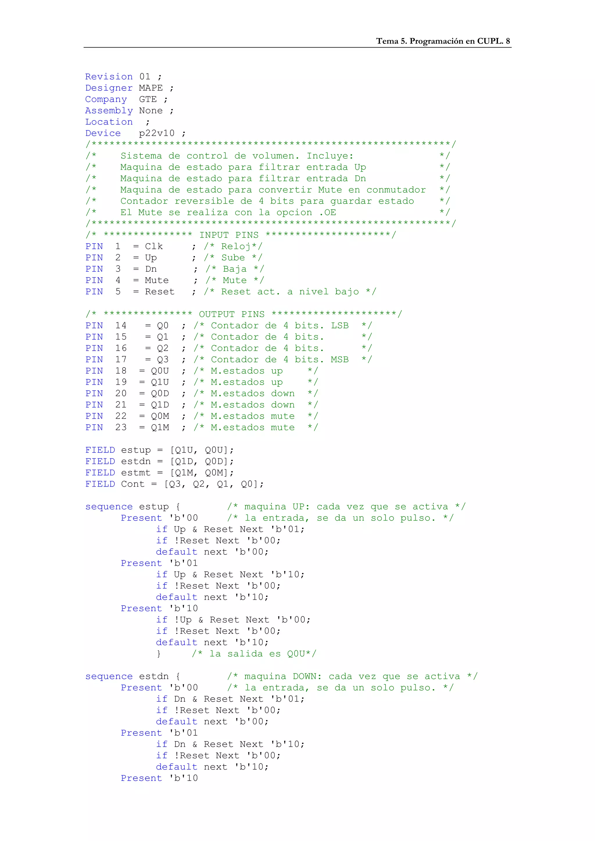 Tema 5. Programación en CUPL. 8


Revision 01 ;
Designer MAPE ;
Company GTE ;
Assembly None ;
Location ;
Device   p22v10 ;
/************************************************************/
/*    Sistema de control de volumen. Incluye:              */
/*    Maquina de estado para filtrar entrada Up            */
/*    Maquina de estado para filtrar entrada Dn            */
/*    Maquina de estado para convertir Mute en conmutador */
/*    Contador reversible de 4 bits para guardar estado    */
/*    El Mute se realiza con la opcion .OE                 */
/************************************************************/
/* *************** INPUT PINS *********************/
PIN 1 = Clk       ; /* Reloj*/
PIN 2 = Up        ; /* Sube */
PIN 3 = Dn        ; /* Baja */
PIN 4 = Mute      ; /* Mute */
PIN 5 = Reset     ; /* Reset act. a nivel bajo */

/* *************** OUTPUT PINS *********************/
PIN 14    = Q0 ; /* Contador de 4 bits. LSB */
PIN 15    = Q1 ; /* Contador de 4 bits.       */
PIN 16    = Q2 ; /* Contador de 4 bits.       */
PIN 17    = Q3 ; /* Contador de 4 bits. MSB */
PIN 18 = Q0U ; /* M.estados up       */
PIN 19 = Q1U ; /* M.estados up       */
PIN 20 = Q0D ; /* M.estados down */
PIN 21 = Q1D ; /* M.estados down */
PIN 22 = Q0M ; /* M.estados mute */
PIN 23 = Q1M ; /* M.estados mute */

FIELD   estup = [Q1U, Q0U];
FIELD   estdn = [Q1D, Q0D];
FIELD   estmt = [Q1M, Q0M];
FIELD   Cont = [Q3, Q2, Q1, Q0];

sequence estup {        /* maquina UP: cada vez que se activa */
      Present 'b'00     /* la entrada, se da un solo pulso. */
            if Up & Reset Next 'b'01;
            if !Reset Next 'b'00;
            default next 'b'00;
      Present 'b'01
            if Up & Reset Next 'b'10;
            if !Reset Next 'b'00;
            default next 'b'10;
      Present 'b'10
            if !Up & Reset Next 'b'00;
            if !Reset Next 'b'00;
            default next 'b'10;
            }     /* la salida es Q0U*/

sequence estdn {        /* maquina DOWN: cada vez que se activa */
      Present 'b'00     /* la entrada, se da un solo pulso. */
            if Dn & Reset Next 'b'01;
            if !Reset Next 'b'00;
            default next 'b'00;
      Present 'b'01
            if Dn & Reset Next 'b'10;
            if !Reset Next 'b'00;
            default next 'b'10;
      Present 'b'10
 