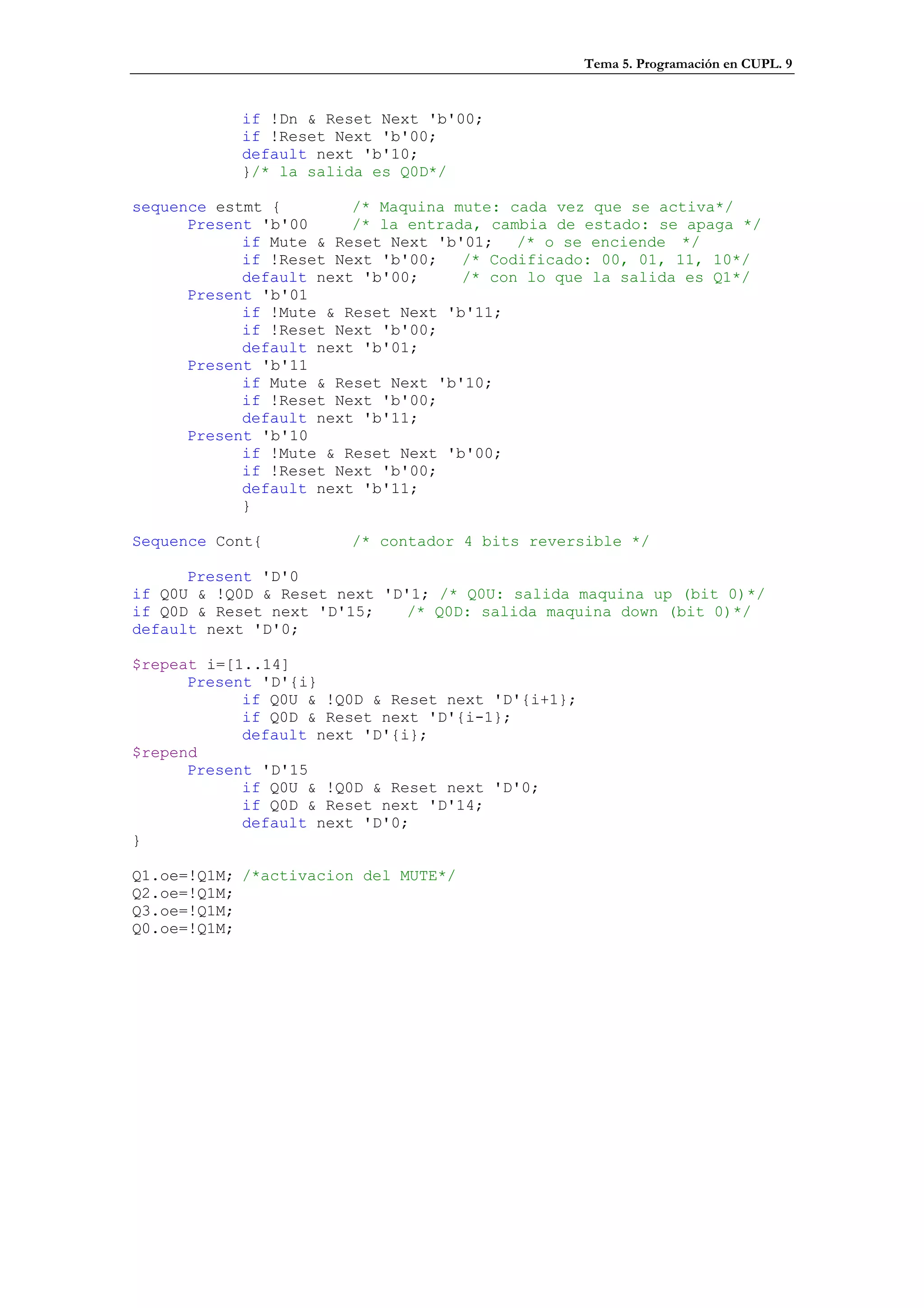 Tema 5. Programación en CUPL. 9


           if !Dn & Reset Next 'b'00;
           if !Reset Next 'b'00;
           default next 'b'10;
           }/* la salida es Q0D*/

sequence estmt {        /* Maquina mute: cada vez que se activa*/
      Present 'b'00     /* la entrada, cambia de estado: se apaga */
            if Mute & Reset Next 'b'01; /* o se enciende */
            if !Reset Next 'b'00;   /* Codificado: 00, 01, 11, 10*/
            default next 'b'00;     /* con lo que la salida es Q1*/
      Present 'b'01
            if !Mute & Reset Next 'b'11;
            if !Reset Next 'b'00;
            default next 'b'01;
      Present 'b'11
            if Mute & Reset Next 'b'10;
            if !Reset Next 'b'00;
            default next 'b'11;
      Present 'b'10
            if !Mute & Reset Next 'b'00;
            if !Reset Next 'b'00;
            default next 'b'11;
            }

Sequence Cont{         /* contador 4 bits reversible */

      Present 'D'0
if Q0U & !Q0D & Reset next 'D'1; /* Q0U: salida maquina up (bit 0)*/
if Q0D & Reset next 'D'15;    /* Q0D: salida maquina down (bit 0)*/
default next 'D'0;

$repeat i=[1..14]
      Present 'D'{i}
            if Q0U & !Q0D & Reset next 'D'{i+1};
            if Q0D & Reset next 'D'{i-1};
            default next 'D'{i};
$repend
      Present 'D'15
            if Q0U & !Q0D & Reset next 'D'0;
            if Q0D & Reset next 'D'14;
            default next 'D'0;
}

Q1.oe=!Q1M; /*activacion del MUTE*/
Q2.oe=!Q1M;
Q3.oe=!Q1M;
Q0.oe=!Q1M;
 