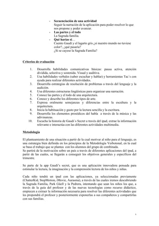3
- Secuenciación de una actividad
Seguir la narración de la aplicación para poder resolver lo que
nos propone y poder avanzar.
- Las partes y el todo
La Sagrada familia.
- Qué harías si…
Cuento Gaudí y el lagarto gris ¿si nuestro mundo no tuviese
color?, ¿qué pasaría?
¿Si se cayese la Sagrada Familia?
Criterios de evaluación
1. Desarrolla habilidades comunicativas básicas: pausa activa, atención
dividida, selectiva y sostenida. Visual y auditiva.
2. Usa habilidades verbales (saber escuchar y hablar) y herramientas Tac´s con
ayuda para realizar diferentes actividades.
3. Desarrolla estrategias de resolución de problemas a través del lenguaje y la
audición.
4. Usa diferentes estructuras lingüísticas para organizar una narración.
5. Conoce las partes y el todo de una arquitectura.
6. Conoce y describe los diferentes tipos de arte.
7. Expresa oralmente semejanzas y diferencias entre la escultura y la
arquitectura.
8. Inicia la habituación y gusto por la lectura sencilla y la escritura.
9. Desarrolla los elementos prosódicos del habla a través de la música y las
adivinanzas.
10. Escucha la historia de Gaudi´s Secret a través del ipad, extrae la información
relevante e interactúa con las diferentes actividades multimedia.
Metodología
El planteamiento de una situación a partir de la cual motivar al niño para el lenguaje, es
una estrategia bien definida en los principios de la Metodología Verbotonal, en la cual
se basa el trabajo que se plantea con los alumnos del grupo de combinada.
Se partirá de la motivación sobre un país a través de diferentes aplicaciones del ipad, a
partir de las cuales, se llegarán a conseguir los objetivos generales y específicos del
trimestre.
Se parte de la app Gaudi’s secret, que es una aplicación innovadora pensada para
estimular la lectura, la imaginación y la comprensión lectora de los niños y niñas.
Cada niño tendrá un ipad con las aplicaciones, ya seleccionadas previamente
(ChatterKid, StopMotion, iMovie, Aurasma), a través de las cuales iremos descubriendo
la Sagrada Familia, Park Güell y la Pedrera, intentando que sean los niños los que, a
través de la guía del profesor y de las nuevas tecnologías como recurso didáctico,
empiecen a extraer la información necesaria para resolver las diferentes actividades que
les propondrá el profesor y posteriormente exponerlas a sus compañeros y compartirlas
con sus familias.
 