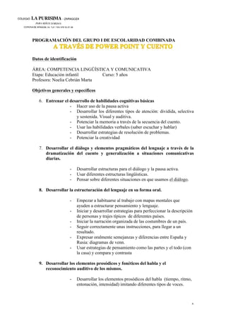 6
PROGRAMACIÓN DEL GRUPO I DE ESCOLARIDAD COMBINADA
Datos de identificación
ÁREA: COMPETENCIA LINGÜÍSTICA Y COMUNICATIVA
Etapa: Educación infantil Curso: 5 años
Profesora: Noelia Cebrián Marta
Objetivos generales y específicos
6. Entrenar el desarrollo de habilidades cognitivas básicas
- Hacer uso de la pausa activa
- Desarrollar los diferentes tipos de atención: dividida, selectiva
y sostenida. Visual y auditiva.
- Potenciar la memoria a través de la secuencia del cuento.
- Usar las habilidades verbales (saber escuchar y hablar)
- Desarrollar estrategias de resolución de problemas.
- Potenciar la creatividad
7. Desarrollar el diálogo y elementos pragmáticos del lenguaje a través de la
dramatización del cuento y generalización a situaciones comunicativas
diarias.
- Desarrollar estructuras para el diálogo y la pausa activa.
- Usar diferentes estructuras lingüísticas.
- Pensar sobre diferentes situaciones en que usamos el diálogo.
8. Desarrollar la estructuración del lenguaje en su forma oral.
- Empezar a habituarse al trabajo con mapas mentales que
ayuden a estructurar pensamiento y lenguaje.
- Iniciar y desarrollar estrategias para perfeccionar la descripción
de personas y trajes típicos de diferentes países.
- Iniciar la narración organizada de las costumbres de un país.
- Seguir correctamente unas instrucciones, para llegar a un
resultado.
- Expresar oralmente semejanzas y diferencias entre España y
Rusia: diagramas de venn.
- Usar estrategias de pensamiento como las partes y el todo (con
la casa) y compara y contrasta
9. Desarrollar los elementos prosódicos y fonéticos del habla y el
reconocimiento auditivo de los mismos.
- Desarrollar los elementos prosódicos del habla (tiempo, ritmo,
entonación, intensidad) imitando diferentes tipos de voces.
 