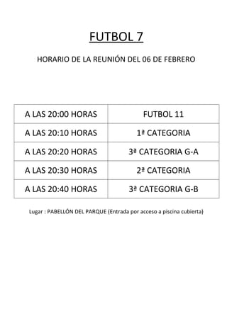 FUTBOL 7
HORARIO DE LA REUNIÓN DEL 06 DE FEBRERO
A LAS 20:00 HORAS FUTBOL 11
A LAS 20:10 HORAS 1ª CATEGORIA
A LAS 20:20 HORAS 3ª CATEGORIA G-A
A LAS 20:30 HORAS 2ª CATEGORIA
A LAS 20:40 HORAS 3ª CATEGORIA G-B
Lugar : PABELLÓN DEL PARQUE (Entrada por acceso a piscina cubierta)
 