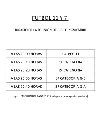 FUTBOL 11 Y 7
HORARIO DE LA REUNIÓN DEL 13 DE NOVIEMBRE
A LAS 20:00 HORAS FUTBOL 11
A LAS 20:10 HORAS 1ª CATEGORIA
A LAS 20:20 HORAS 2ª CATEGORIA
A LAS 20:30 HORAS 3ª CATEGORIA G-B
A LAS 20:40 HORAS 3ª CATEGORIA G-A
Lugar : PABELLÓN DEL PARQUE (Entrada por acceso a piscina cubierta)
 