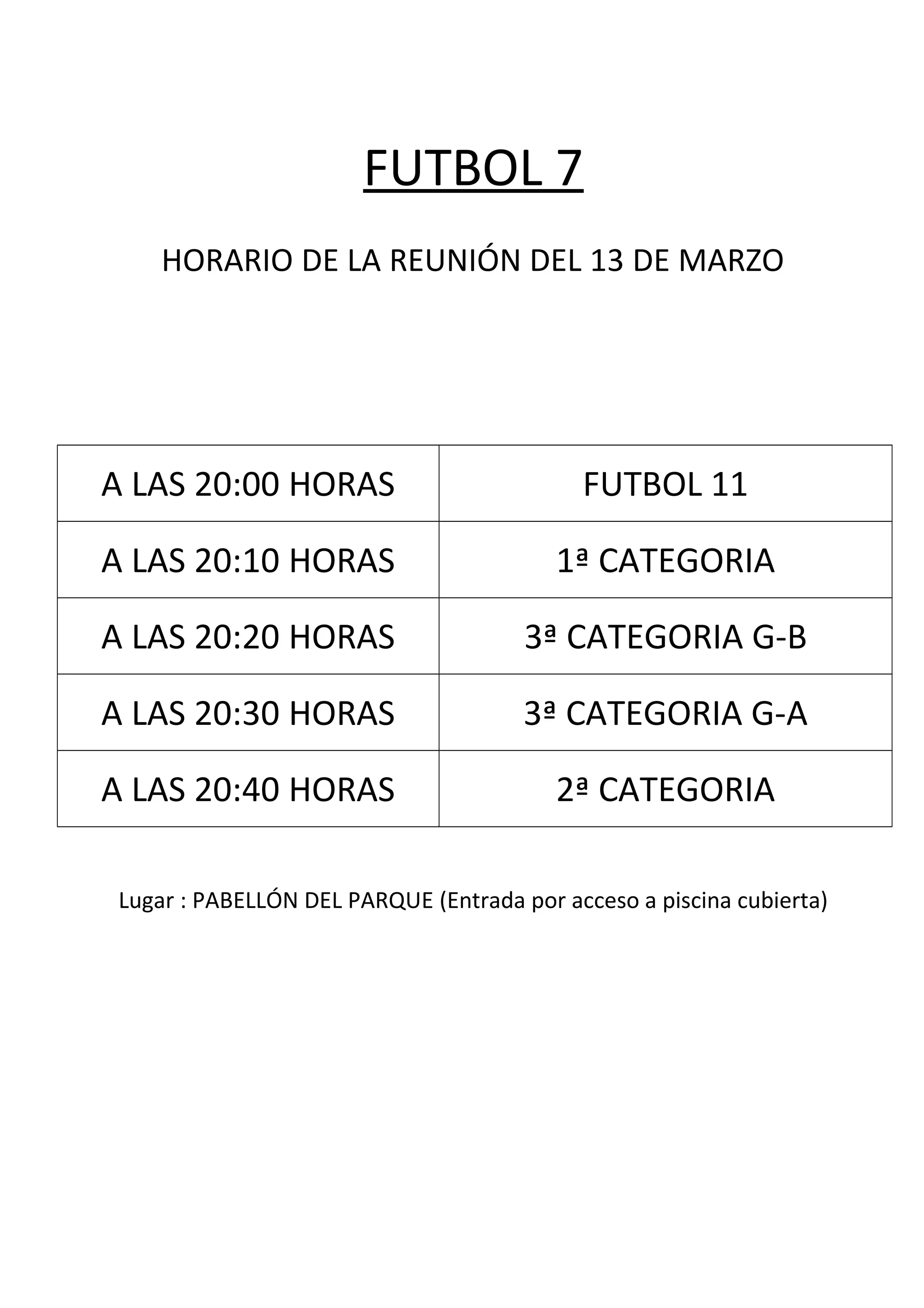 FUTBOL 7
HORARIO DE LA REUNIÓN DEL 13 DE MARZO
A LAS 20:00 HORAS FUTBOL 11
A LAS 20:10 HORAS 1ª CATEGORIA
A LAS 20:20 HORAS 3ª CATEGORIA G-B
A LAS 20:30 HORAS 3ª CATEGORIA G-A
A LAS 20:40 HORAS 2ª CATEGORIA
Lugar : PABELLÓN DEL PARQUE (Entrada por acceso a piscina cubierta)
 