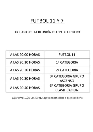 FUTBOL 11 Y 7
HORARIO DE LA REUNIÓN DEL 19 DE FEBRERO
A LAS 20:00 HORAS FUTBOL 11
A LAS 20:10 HORAS 1ª CATEGORIA
A LAS 20:20 HORAS 2ª CATEGORIA
A LAS 20:30 HORAS
3ª CATEGORIA GRUPO
ASCENSO
A LAS 20:40 HORAS
3ª CATEGORIA GRUPO
CLASIFICACION
Lugar : PABELLÓN DEL PARQUE (Entrada por acceso a piscina cubierta)
 