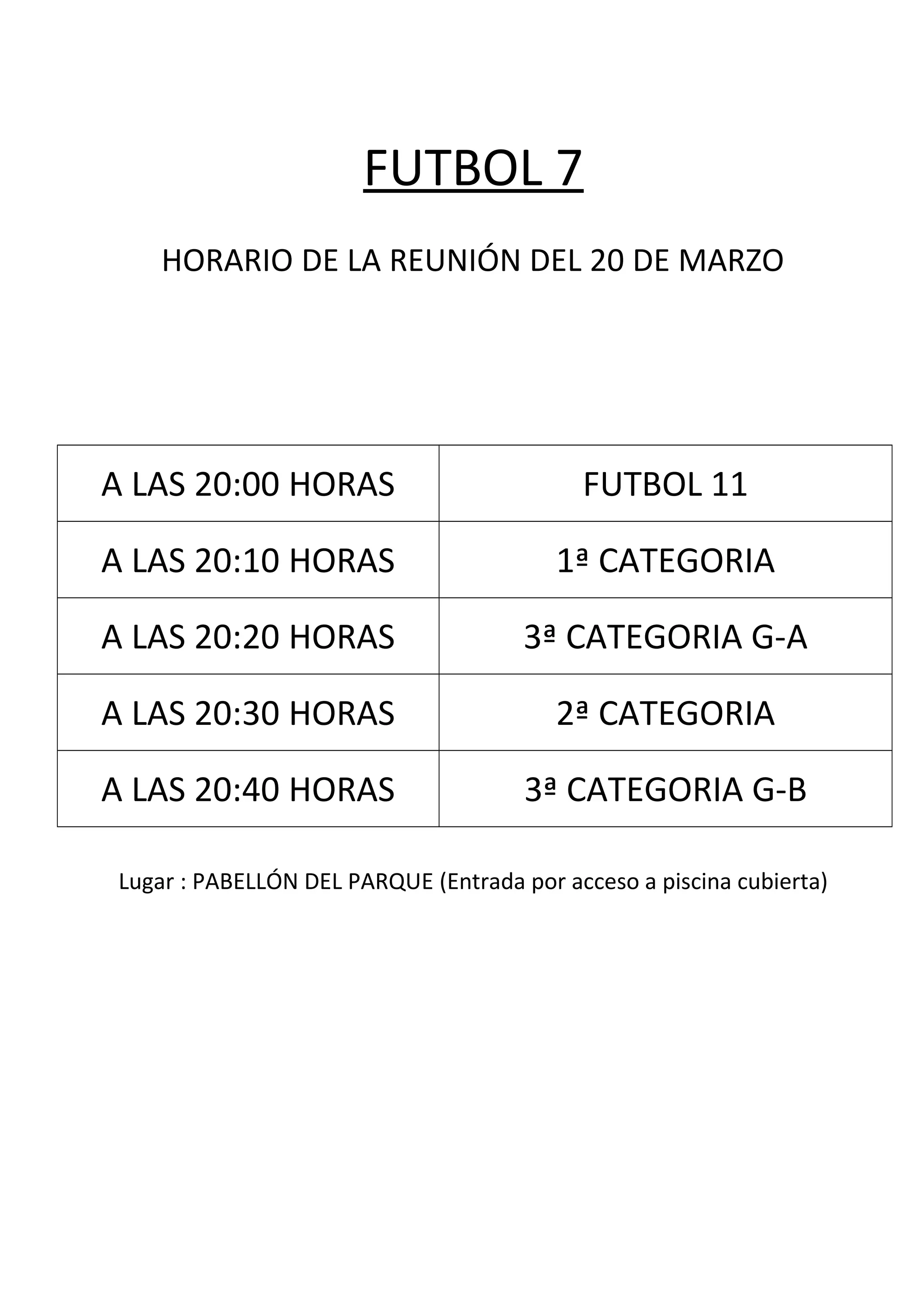 FUTBOL 7
HORARIO DE LA REUNIÓN DEL 20 DE MARZO
A LAS 20:00 HORAS FUTBOL 11
A LAS 20:10 HORAS 1ª CATEGORIA
A LAS 20:20 HORAS 3ª CATEGORIA G-A
A LAS 20:30 HORAS 2ª CATEGORIA
A LAS 20:40 HORAS 3ª CATEGORIA G-B
Lugar : PABELLÓN DEL PARQUE (Entrada por acceso a piscina cubierta)
 