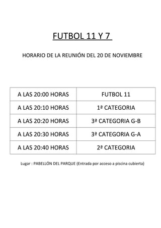 FUTBOL 11 Y 7
HORARIO DE LA REUNIÓN DEL 20 DE NOVIEMBRE
A LAS 20:00 HORAS FUTBOL 11
A LAS 20:10 HORAS 1ª CATEGORIA
A LAS 20:20 HORAS 3ª CATEGORIA G-B
A LAS 20:30 HORAS 3ª CATEGORIA G-A
A LAS 20:40 HORAS 2ª CATEGORIA
Lugar : PABELLÓN DEL PARQUE (Entrada por acceso a piscina cubierta)
 