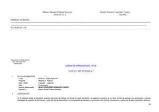 Alberto Donato Chávez Sarayasi Gladys Socorro Gonzáles Carpio.
Director ( e ) Docente.
OBSERVACIONES
-----------------------------------------------------------------------------------------------------------------------------------------------------------------------------------------
------------------------------------------------------------------------------------------------------------------------------------------------------------------------------------
SUGERENCIAS:
CEBA 40158 “EL GRAN AMAUTA”
UGEL AREQUIPA SUR
MIRAFLORES
UNIDAD DE APRENDIZAJES. Nº 04
“ASÍ ES MI TIERRA “
I.- DATOS INFORMATIVOS
CEBA : 40158 “EL GRAN AMAUTA”
Programa : PEBANA Y PEBAJA
Ciclo / Grado : Avanzado . Segundo.
Área : Comunicación
Docente Responsable : GLADYS SOCORRO GONZALES CARPIO.
Director ( e ) : Alberto Donato Chávez Sarayasi.
II.- JUSTIFICACIÓN
En la presente unidad se abordarán aspectos relevantes del debate, las formas de hacer periodismo, las palabras comodines en un texto, formas de expresar sus sentimientos y algunas
estrategias de captación de información, a partir del cual se desarrollarán los componentes de expresión y comprensión oral( lectura), comprensión y producción de textos (gramática, redacción,
84
 