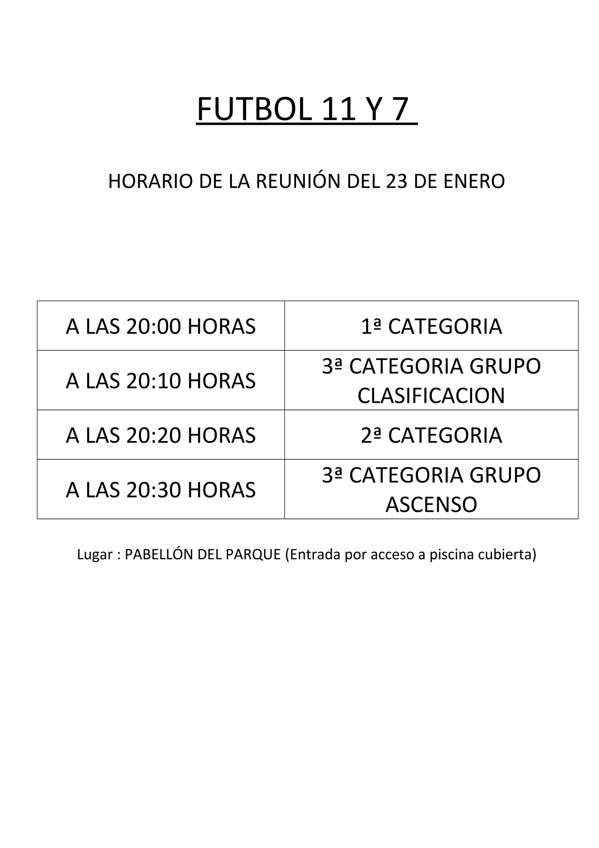 FUTBOL 11 Y 7
HORARIO DE LA REUNIÓN DEL 23 DE ENERO
A LAS 20:00 HORAS 1ª CATEGORIA
A LAS 20:10 HORAS
3ª CATEGORIA GRUPO
CLASIFICACION
A LAS 20:20 HORAS 2ª CATEGORIA
A LAS 20:30 HORAS
3ª CATEGORIA GRUPO
ASCENSO
Lugar : PABELLÓN DEL PARQUE (Entrada por acceso a piscina cubierta)
 