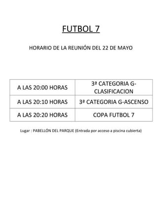 FUTBOL 7
HORARIO DE LA REUNIÓN DEL 22 DE MAYO
A LAS 20:00 HORAS
3ª CATEGORIA G-
CLASIFICACION
A LAS 20:10 HORAS 3ª CATEGORIA G-ASCENSO
A LAS 20:20 HORAS COPA FUTBOL 7
Lugar : PABELLÓN DEL PARQUE (Entrada por acceso a piscina cubierta)
 