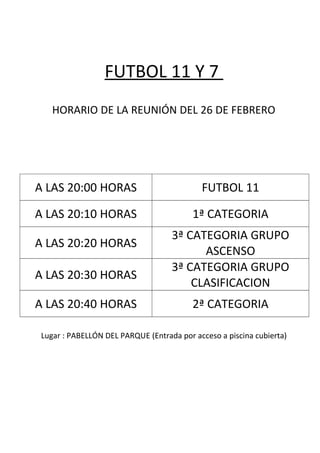 FUTBOL 11 Y 7
HORARIO DE LA REUNIÓN DEL 26 DE FEBRERO
A LAS 20:00 HORAS FUTBOL 11
A LAS 20:10 HORAS 1ª CATEGORIA
A LAS 20:20 HORAS
3ª CATEGORIA GRUPO
ASCENSO
A LAS 20:30 HORAS
3ª CATEGORIA GRUPO
CLASIFICACION
A LAS 20:40 HORAS 2ª CATEGORIA
Lugar : PABELLÓN DEL PARQUE (Entrada por acceso a piscina cubierta)
 