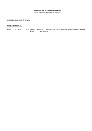 LIGA MUNICIPAL DE FUTBOL AFICIONADO
Trofeo : Patronato Municipal de Deportes
Partidos a celebrar el día 25 de junio
CAMPO SAN JORGE Nº 1
Sábado 25 A las 19:30 TALLERES SAMPIETRO (CAMPEON LIGA) – CLUB ATLETISMO HUESCA (CAMPEÒN COPA)
Arbitra : A.D. Bolscan
 