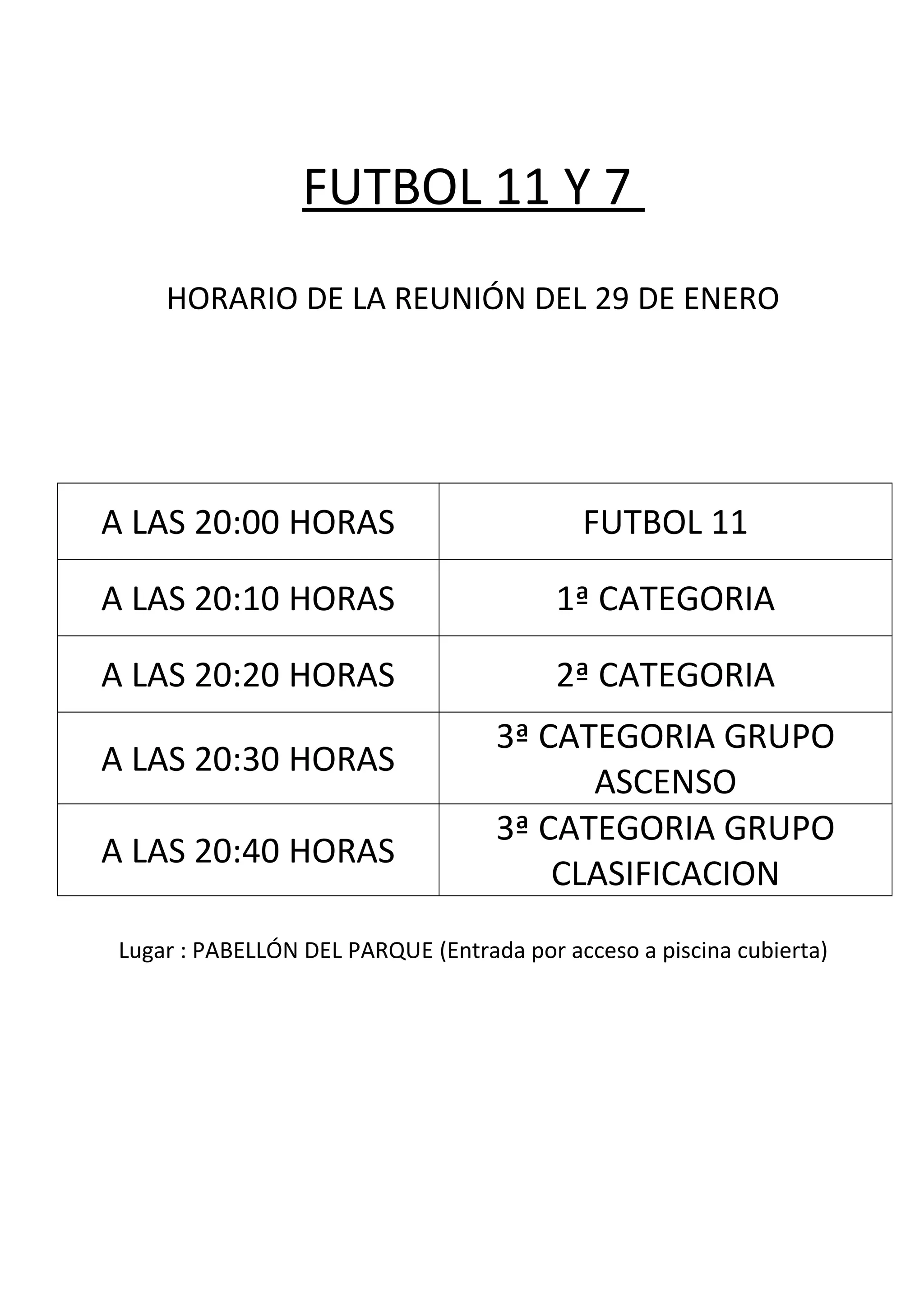 FUTBOL 11 Y 7
HORARIO DE LA REUNIÓN DEL 29 DE ENERO
A LAS 20:00 HORAS FUTBOL 11
A LAS 20:10 HORAS 1ª CATEGORIA
A LAS 20:20 HORAS 2ª CATEGORIA
A LAS 20:30 HORAS
3ª CATEGORIA GRUPO
ASCENSO
A LAS 20:40 HORAS
3ª CATEGORIA GRUPO
CLASIFICACION
Lugar : PABELLÓN DEL PARQUE (Entrada por acceso a piscina cubierta)
 