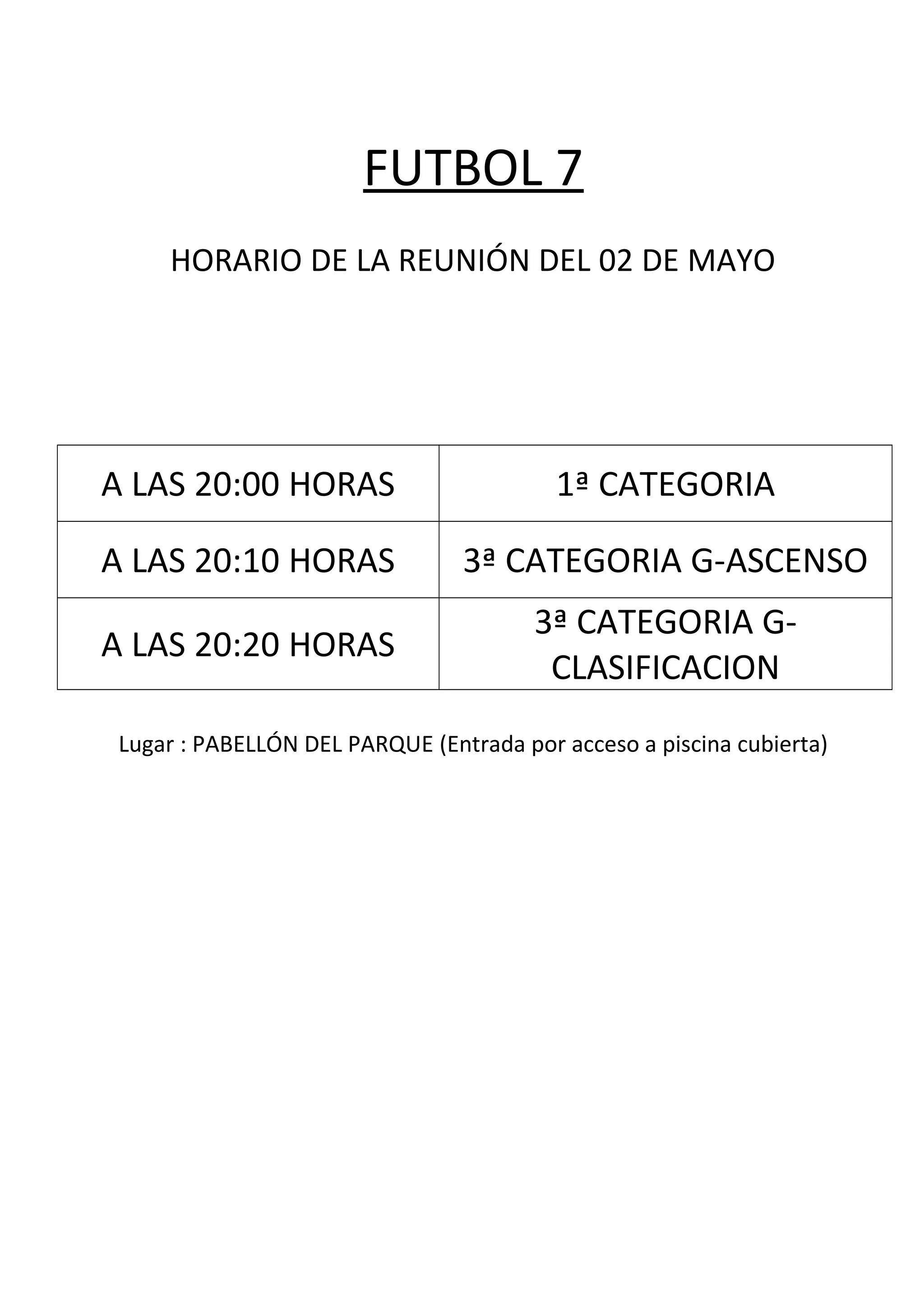 FUTBOL 7
HORARIO DE LA REUNIÓN DEL 02 DE MAYO
A LAS 20:00 HORAS 1ª CATEGORIA
A LAS 20:10 HORAS 3ª CATEGORIA G-ASCENSO
A LAS 20:20 HORAS
3ª CATEGORIA G-
CLASIFICACION
Lugar : PABELLÓN DEL PARQUE (Entrada por acceso a piscina cubierta)
 