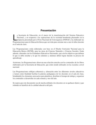 Presentación
L
a Secretaría de Educación, en el marco de la transformación del Sistema Educativo
Nacional, y en respuesta a las aspiraciones de la sociedad hondureña plasmados en la
propuesta presentada por el Foro Nacional de Convergencia (FONAC), ha elaborado las
Programaciones para la Educación básica que servirán para orientar mes a mes la labor docente
en el aula de clase.
Las Programaciones están elaboradas con base en el Diseño Curricular Nacional para la
Educación Básica (DCNB), para las áreas de Ciencias Naturales y Ciencias Sociales. Están
además, alineadas con los Estándares Educativos Nacionales, que son los objetivos que deﬁnen
lo que se debe enseñar y lo que los alumnos y alumnas deben lograr durante su proceso de
aprendizaje.
Asimismo, las Programaciones observan una relación estrecha con los contenidos de los libros
elaborados por la Secretaría de Educación, que están siendo utilizados en las escuelas a nivel
nacional.
Las Programaciones reﬂejan coherencia y alineación entre los diferentes niveles educativos
y tienen como ﬁnalidad facilitar la práctica pedagógica de los docentes en el aula de clase,
brindándole los elementos necesarios para planiﬁcar, distribuir el tiempo de trabajo y organizar
los contenidos a desarrollar en cada semana y mes del año.
Se espera que este documento sea de mucha utilidad a los docentes en su quehacer diario y que
redunde en beneﬁcio de la calidad educativa del país.
 
