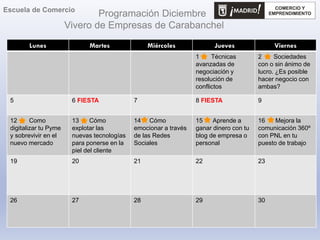 Programación Diciembre
Vivero de Empresas de Carabanchel
Lunes Martes Miércoles Jueves Viernes
1 Técnicas
avanzadas de
negociación y
resolución de
conflictos
2 Sociedades
con o sin ánimo de
lucro. ¿Es posible
hacer negocio con
ambas?
5 6 FIESTA 7 8 FIESTA 9
12 Como
digitalizar tu Pyme
y sobrevivir en el
nuevo mercado
13 Cómo
explotar las
nuevas tecnologías
para ponerse en la
piel del cliente
14 Cómo
emocionar a través
de las Redes
Sociales
15 Aprende a
ganar dinero con tu
blog de empresa o
personal
16 Mejora la
comunicación 360º
con PNL en tu
puesto de trabajo
19 20 21 22 23
26 27 28 29 30
Escuela de Comercio
 