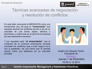 Técnicas avanzadas de negociación
y resolución de conflictos
Gestión empresarial, Management y Habilidades Directivas
Escuela de Comercio
Área 4
En esta taller conocerás la MEDIACION como una
herramienta muy útil para el “comerciante” que
necesita resolver los conflictos del día a día de su
actividad de una forma rápida, efectiva y
económica, y sobre todo en el seno de la empresa
sin que trascienda a terceros.
Y por supuesto para “el emprendedor” que al
comienzo de su aventura empresarial necesita
acometer los conflictos (que a buen seguro se le
van a presentar), de una forma que le permita
centrar todos sus esfuerzos en su actividad
principal.
Angel Luis Vázquez Torres
Presidente de
Mediators
Jueves 1 de Diciembre
10:00 a 12:30 h
 