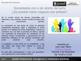 Sociedades con o sin ánimo de lucro
¿Es posible hacer negocio con ambas?
Gestión Empresarial, management y habilidades directivas
Escuela de Comercio
Área 4
Impartido por
Juan José Villena
Entorno Umbrella
Viernes 2 de Diciembre
De 10:00 a 12:30
En el mundo actual las formas mercantiles son
diferentes y muy variadas, existen multitud de ellas fuera
del conocimiento general.
La asociación es una forma de iniciar la actividad
empresarial ahorrando coste y adaptando la forma
jurídica a la realidad del inicio empresarial, Cuando se
comienza con una idea el principio es difícil y supone
una necesidad de financiación sin beneficios en los
primeros meses. Fundaciones y asociaciones son los
elementos utilizados en las grandes empresas para
poder solventar esta situación.
La legalidad no está reñida con la rentabilidad y hay
que saber qué hacer para mejorar la curva de
crecimiento de tu empresa.
En este taller aprenderemos a crear una asociación,
como gestionarla y que finalidad conlleva.
 
