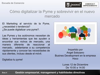 Cómo digitalizar la Pyme y sobrevivir en el nuevo
mercado
Gestión empresarial, management y habilidades directivas
Escuela de Comercio
Área 4
Impartido por
Angel Solozano
Busines Development en la empresa
Hoco
Lunes 12 de Diciembre
De 10:00 a 14:00
El Marketing al servicio de la Pyme,
¿necesidad o tendencia?
¿Se puede digitalizar una pyme?.
Las Pymes y los autónomos necesitan de
ideas y herramientas que les ayuden a
encontrar sus nichos de mercado, una
manera diferente de reaccionar al
mercado, adelantarse a su competencia
rápidamente y conocer las necesidades de
sus clientes, incluso desde el móvil.
Digitaliza tu pyme!
 