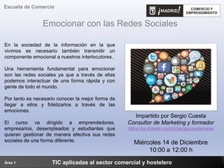 Emocionar con las Redes Sociales
TIC aplicadas al sector comercial y hostelero
Escuela de Comercio
Área 1
En la sociedad de la información en la que
vivimos es necesario también transmitir un
componente emocional a nuestros interlocutores.
Una herramienta fundamental para emocionar
son las redes sociales ya que a través de ellas
podemos interactuar de una forma rápida y con
gente de todo el mundo.
Por tanto es necesario conocer la mejor forma de
llegar a ellos y fidelizarlos a través de las
emociones.
El curso va dirigido a emprendedores,
empresarios, desempleados y estudiantes que
quieran gestionar de manera efectiva sus redes
sociales de una forma diferente.
Impartido por Sergio Cuesta
Consultor de Marketing y formador
https://es.linkedin.com/in/sergiocuestamares
Miércoles 14 de Diciembre
10:00 a 12:00 h
 