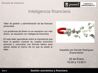 Inteligencia financiera
Escuela de Comercio
Impartido por Damián Rodríguez
Emprendedor
20 de Enero
10:00 a 13:00 h
Taller de gestión y administración de las finanzas
personales.
Los problemas de dinero no se resuelven con más
dinero, se resuelven con inteligencia financiera
En este taller aprenderás sobre la importancia que
tiene la gestión correcta de nuestra economía
personal y conocerás una fórmula básica para
aplicar desde el mismo día en que se asiste al
taller.
Gestión económica y financieraÁrea 3
 