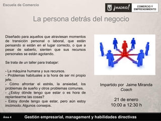 La persona detrás del negocio
Escuela de Comercio
Diseñado para aquellos que atraviesan momentos
de transición personal o laboral, que están
pensando si están en el lugar correcto, o que a
pesar de saberlo, sienten que sus recursos
personales se están agotando.
Se trata de un taller para trabajar:
- La máquina humana y sus recursos.
- Problemas habituales a la hora de ser mi propio
jefe.
- Cómo afrontar el estrés, la ansiedad, los
problemas de sueño y otros problemas comunes.
- ¿Estoy dónde tengo que estar o es hora de
replantearme las cosas?
- Estoy donde tengo que estar, pero aún estoy
incómodo. Algunos consejos.
Impartido por Jaime Miranda
Coach
21 de enero
10:00 a 12:30 h
Gestión empresarial, management y habilidades directivasÁrea 4
 