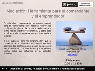 Mediación: Herramienta para el comerciante
y el emprendedor
Escuela de Comercio
Angel Luis Vázquez Torres
Presidente de
Mediators
25 de enero
10:00 a 12:30 h
En esta taller conocerás esta herramienta muy útil
para el “comerciante” que necesita resolver los
conflictos del día a día de su actividad de una
forma rápida, efectiva y económica, y sobre todo
en el seno de la empresa sin que trascienda a
terceros.
Y por supuesto para “el emprendedor” que al
comienzo de su aventura empresarial necesita
acometer los conflictos (que a buen seguro se le
van a presentar), de una forma que le permita
centrar todos sus esfuerzos en su actividad
principal.
Atención al cliente, relación, comunicación y habilidades socialesÁrea 8
 