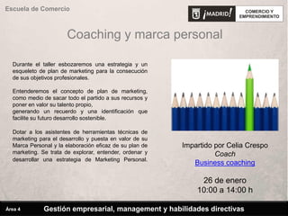 Coaching y marca personal
Durante el taller esbozaremos una estrategia y un
esqueleto de plan de marketing para la consecución
de sus objetivos profesionales.
Entenderemos el concepto de plan de marketing,
como medio de sacar todo el partido a sus recursos y
poner en valor su talento propio,
generando un recuerdo y una identificación que
facilite su futuro desarrollo sostenible.
Dotar a los asistentes de herramientas técnicas de
marketing para el desarrollo y puesta en valor de su
Marca Personal y la elaboración eficaz de su plan de
marketing. Se trata de explorar, entender, ordenar y
desarrollar una estrategia de Marketing Personal.
Impartido por Celia Crespo
Coach
Business coaching
26 de enero
10:00 a 14:00 h
Escuela de Comercio
Gestión empresarial, management y habilidades directivasÁrea 4
 