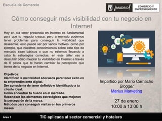 Cómo conseguir más visibilidad con tu negocio en
Internet
Hoy en día tener presencia en Internet es fundamental
para que tu negocio crezca, pero a menudo podemos
tener problemas para conseguir la visibilidad que
deseamos, esto puede ser por varios motivos, como por
ejemplo, que nuestros conocimientos sobre este tipo de
mercado sean básicos o que no estemos llevando a
cabo la estrategias correctas, en este taller vas a
descubrir cómo mejorar tu visibilidad en Internet a través
de 6 pasos que te harán cambiar la percepción que
tienes de tu negocio en Internet.
Objetivos:
Identificar la mentalidad adecuada para tener éxito en
tu emprendimiento digital.
Ser consciente de tener definido e identificado a tu
cliente ideal.
Como encontrar tu hueco en el mercado.
Reconocer los elementos estratégicos que mejoran
la percepción de la marca.
Métodos para conseguir visitas en tus primeros
meses
Impartido por Mario Camacho
Blogger
Marius Marketing
27 de enero
10:00 a 13:00 h
Escuela de Comercio
TIC aplicada al sector comercial y hoteleroÁrea 1
 